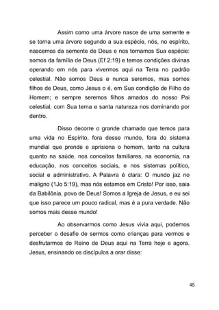 !45
Assim como uma árvore nasce de uma semente e
se torna uma árvore segundo a sua espécie, nós, no espírito,
nascemos da semente de Deus e nos tornamos Sua espécie:
somos da família de Deus (Ef 2:19) e temos condições divinas
operando em nós para vivermos aqui na Terra no padrão
celestial. Não somos Deus e nunca seremos, mas somos
filhos de Deus, como Jesus o é, em Sua condição de Filho do
Homem; e sempre seremos filhos amados do nosso Pai
celestial, com Sua terna e santa natureza nos dominando por
dentro.
Disso decorre o grande chamado que temos para
uma vida no Espírito, fora desse mundo, fora do sistema
mundial que prende e aprisiona o homem, tanto na cultura
quanto na saúde, nos conceitos familiares, na economia, na
educação, nos conceitos sociais, e nos sistemas político,
social e administrativo. A Palavra é clara: O mundo jaz no
maligno (1Jo 5:19), mas nós estamos em Cristo! Por isso, saia
da Babilônia, povo de Deus! Somos a Igreja de Jesus, e eu sei
que isso parece um pouco radical, mas é a pura verdade. Não
somos mais desse mundo!
Ao observarmos como Jesus vivia aqui, podemos
perceber o desafio de sermos como crianças para vermos e
desfrutarmos do Reino de Deus aqui na Terra hoje e agora.
Jesus, ensinando os discípulos a orar disse:
!
 
