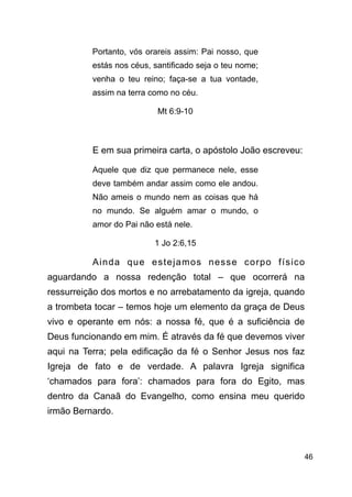 !46
Portanto, vós orareis assim: Pai nosso, que
estás nos céus, santificado seja o teu nome;
venha o teu reino; faça-se a tua vontade,
assim na terra como no céu.
Mt 6:9-10
!
E em sua primeira carta, o apóstolo João escreveu:
Aquele que diz que permanece nele, esse
deve também andar assim como ele andou.
Não ameis o mundo nem as coisas que há
no mundo. Se alguém amar o mundo, o
amor do Pai não está nele.
1 Jo 2:6,15
Ainda que estejamos nesse corpo físico
aguardando a nossa redenção total – que ocorrerá na
ressurreição dos mortos e no arrebatamento da igreja, quando
a trombeta tocar – temos hoje um elemento da graça de Deus
vivo e operante em nós: a nossa fé, que é a suficiência de
Deus funcionando em mim. É através da fé que devemos viver
aqui na Terra; pela edificação da fé o Senhor Jesus nos faz
Igreja de fato e de verdade. A palavra Igreja significa
‘chamados para fora’: chamados para fora do Egito, mas
dentro da Canaã do Evangelho, como ensina meu querido
irmão Bernardo.
 