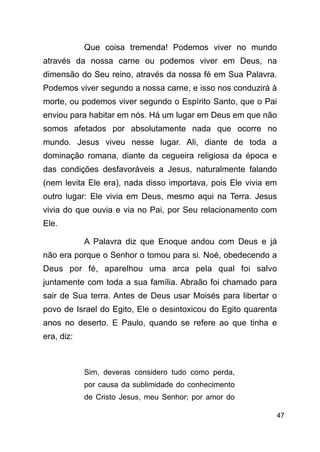 !47
Que coisa tremenda! Podemos viver no mundo
através da nossa carne ou podemos viver em Deus, na
dimensão do Seu reino, através da nossa fé em Sua Palavra.
Podemos viver segundo a nossa carne, e isso nos conduzirá à
morte, ou podemos viver segundo o Espírito Santo, que o Pai
enviou para habitar em nós. Há um lugar em Deus em que não
somos afetados por absolutamente nada que ocorre no
mundo. Jesus viveu nesse lugar. Ali, diante de toda a
dominação romana, diante da cegueira religiosa da época e
das condições desfavoráveis a Jesus, naturalmente falando
(nem levita Ele era), nada disso importava, pois Ele vivia em
outro lugar: Ele vivia em Deus, mesmo aqui na Terra. Jesus
vivia do que ouvia e via no Pai, por Seu relacionamento com
Ele.
A Palavra diz que Enoque andou com Deus e já
não era porque o Senhor o tomou para si. Noé, obedecendo a
Deus por fé, aparelhou uma arca pela qual foi salvo
juntamente com toda a sua família. Abraão foi chamado para
sair de Sua terra. Antes de Deus usar Moisés para libertar o
povo de Israel do Egito, Ele o desintoxicou do Egito quarenta
anos no deserto. E Paulo, quando se refere ao que tinha e
era, diz:
!
Sim, deveras considero tudo como perda,
por causa da sublimidade do conhecimento
de Cristo Jesus, meu Senhor; por amor do
 