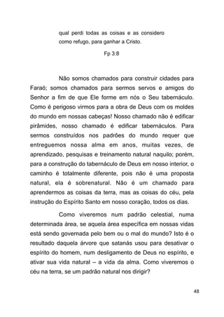 !48
qual perdi todas as coisas e as considero
como refugo, para ganhar a Cristo.
Fp 3:8
!
Não somos chamados para construir cidades para
Faraó; somos chamados para sermos servos e amigos do
Senhor a fim de que Ele forme em nós o Seu tabernáculo.
Como é perigoso virmos para a obra de Deus com os moldes
do mundo em nossas cabeças! Nosso chamado não é edificar
pirâmides, nosso chamado é edificar tabernáculos. Para
sermos construídos nos padrões do mundo requer que
entreguemos nossa alma em anos, muitas vezes, de
aprendizado, pesquisas e treinamento natural naquilo; porém,
para a construção do tabernáculo de Deus em nosso interior, o
caminho é totalmente diferente, pois não é uma proposta
natural, ela é sobrenatural. Não é um chamado para
aprendermos as coisas da terra, mas as coisas do céu, pela
instrução do Espírito Santo em nosso coração, todos os dias.
Como viveremos num padrão celestial, numa
determinada área, se aquela área específica em nossas vidas
está sendo governada pelo bem ou o mal do mundo? Isto é o
resultado daquela árvore que satanás usou para desativar o
espírito do homem, num desligamento de Deus no espírito, e
ativar sua vida natural – a vida da alma. Como viveremos o
céu na terra, se um padrão natural nos dirigir?
 