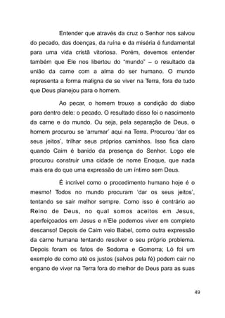 !49
Entender que através da cruz o Senhor nos salvou
do pecado, das doenças, da ruína e da miséria é fundamental
para uma vida cristã vitoriosa. Porém, devemos entender
também que Ele nos libertou do “mundo” – o resultado da
união da carne com a alma do ser humano. O mundo
representa a forma maligna de se viver na Terra, fora de tudo
que Deus planejou para o homem.
Ao pecar, o homem trouxe a condição do diabo
para dentro dele: o pecado. O resultado disso foi o nascimento
da carne e do mundo. Ou seja, pela separação de Deus, o
homem procurou se ‘arrumar’ aqui na Terra. Procurou ‘dar os
seus jeitos’, trilhar seus próprios caminhos. Isso fica claro
quando Caim é banido da presença do Senhor. Logo ele
procurou construir uma cidade de nome Enoque, que nada
mais era do que uma expressão de um íntimo sem Deus.
É incrível como o procedimento humano hoje é o
mesmo! Todos no mundo procuram ‘dar os seus jeitos’,
tentando se sair melhor sempre. Como isso é contrário ao
Reino de Deus, no qual somos aceitos em Jesus,
aperfeiçoados em Jesus e n’Ele podemos viver em completo
descanso! Depois de Caim veio Babel, como outra expressão
da carne humana tentando resolver o seu próprio problema.
Depois foram os fatos de Sodoma e Gomorra; Ló foi um
exemplo de como até os justos (salvos pela fé) podem cair no
engano de viver na Terra fora do melhor de Deus para as suas
 