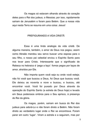 !5
Os magos só estavam olhando através do coração
deles para o Rei dos judeus, o Messias; por isso, rapidamente
saíram de Jerusalém e foram para Belém. Que a nossa vida
aqui nesta Terra se resuma em uma coisa: Jesus!
!
PREFIGURANDO A VIDA CRISTÃ
!
Essa é uma linda analogia da vida cristã. De
alguma maneira, também, o amor de Deus nos pegou; assim
como Abraão mandou seu servo buscar uma esposa para o
seu filho, o nosso pai celestial enviou o Espírito Santo para
nos levar para Cristo. Interessante que o significado de
Rebeca no hebraico é ‘pega a laço’: fomos pegos por laços de
amor, atraídos por Ele.
Não importa quem você seja ou onde você esteja;
não foi você que buscou a Deus, foi Deus que buscou você.
Ele deixou as noventa e nove e buscou, e buscou, até
encontrar você. Você foi puxado por Deus através da
operação do Espírito Santo (a estrela de Deus hoje) e levado
em Seus poderosos ombros para o Seu aprisco, à presença
do Rei da glória.
Os magos, porém, saíram em busca do Rei dos
judeus para adorá-Lo e não foram direto a Belém. Não foram
direto ao verdadeiro lugar onde o Rei se encontrava. Foram
parar em outro ‘lugar’. Viram a estrela e a seguiram, mas por
 