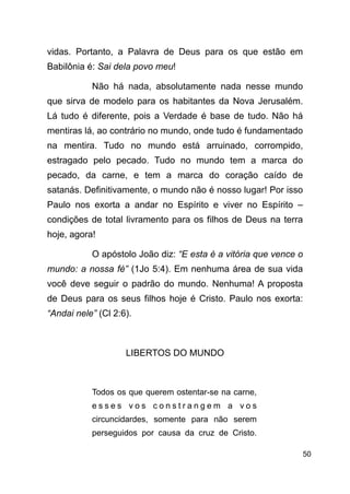 !50
vidas. Portanto, a Palavra de Deus para os que estão em
Babilônia é: Sai dela povo meu!
Não há nada, absolutamente nada nesse mundo
que sirva de modelo para os habitantes da Nova Jerusalém.
Lá tudo é diferente, pois a Verdade é base de tudo. Não há
mentiras lá, ao contrário no mundo, onde tudo é fundamentado
na mentira. Tudo no mundo está arruinado, corrompido,
estragado pelo pecado. Tudo no mundo tem a marca do
pecado, da carne, e tem a marca do coração caído de
satanás. Definitivamente, o mundo não é nosso lugar! Por isso
Paulo nos exorta a andar no Espírito e viver no Espírito –
condições de total livramento para os filhos de Deus na terra
hoje, agora!
O apóstolo João diz: “E esta é a vitória que vence o
mundo: a nossa fé” (1Jo 5:4). Em nenhuma área de sua vida
você deve seguir o padrão do mundo. Nenhuma! A proposta
de Deus para os seus filhos hoje é Cristo. Paulo nos exorta:
“Andai nele” (Cl 2:6).
!
LIBERTOS DO MUNDO
!
Todos os que querem ostentar-se na carne,
e s s e s v o s c o n s t r a n g e m a v o s
circuncidardes, somente para não serem
perseguidos por causa da cruz de Cristo.
 