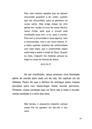 !51
Pois nem mesmo aqueles que se deixam
circuncidar guardam a lei; antes, querem
que vos circuncideis, para se gloriarem na
vossa carne. Mas longe esteja de mim
gloriar-me, senão na cruz de nosso Senhor
Jesus Cristo, pela qual o mundo está
crucificado para mim, e eu, para o mundo.
Pois nem a circuncisão é coisa alguma, nem
a incircuncisão, mas o ser nova criatura. E,
a todos quantos andarem de conformidade
com esta regra, paz e misericórdia sejam
sobre eles e sobre o Israel de Deus. Quanto
ao mais, ninguém me moleste; porque eu
trago no corpo as marcas de Jesus.
Gl 6:12-17
!
Ao ser crucificado, Jesus produziu uma libertação
plena do mundo para cada um de nós. No capítulo um de
Gálatas, Paulo diz que o Senhor foi entregue pelos nossos
pecados para nos desarraigar deste mundo perverso.
Portanto, nossa condição aqui na Terra não é mais o mundo;
nossa condição é o reino dos céus.
!
Não temais, ó pequenino rebanho; porque
vosso Pai se agradou em dar-vos o seu
reino.
 
