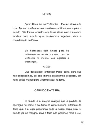 !52
Lc 12:32
!
Como Deus fez isso? Simples... Ele fez através da
cruz. Ao ser crucificado, Jesus estava crucificando-nos para o
mundo. Nós fomos incluídos em Jesus ali na cruz e estamos
mortos para aquilo que estávamos sujeitos. Veja a
consideração de Paulo:
!
Se morrestes com Cristo para os
rudimentos do mundo, por que, como se
vivêsseis no mundo, vos sujeitais a
ordenanças.
Cl 2:20
Que declaração fantástica! Paulo deixa claro que
não dependemos, ou pelo menos deveríamos depender, em
nada desse mundo para vivermos aqui na terra.
!
O MUNDO E A TERRA
!
O mundo é o sistema maligno que é produto da
operação da carne e do diabo na alma humana, diferente da
Terra que é o lugar geográfico onde o nosso corpo está. O
mundo jaz no maligno, mas a terra não pertence mais a ele.
 