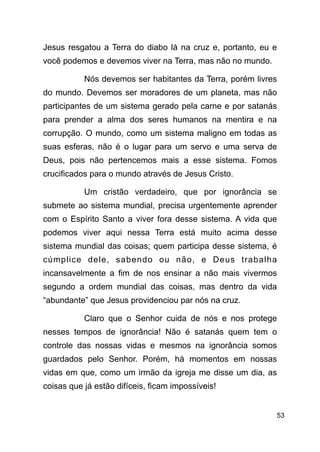 !53
Jesus resgatou a Terra do diabo lá na cruz e, portanto, eu e
você podemos e devemos viver na Terra, mas não no mundo.
Nós devemos ser habitantes da Terra, porém livres
do mundo. Devemos ser moradores de um planeta, mas não
participantes de um sistema gerado pela carne e por satanás
para prender a alma dos seres humanos na mentira e na
corrupção. O mundo, como um sistema maligno em todas as
suas esferas, não é o lugar para um servo e uma serva de
Deus, pois não pertencemos mais a esse sistema. Fomos
crucificados para o mundo através de Jesus Cristo.
Um cristão verdadeiro, que por ignorância se
submete ao sistema mundial, precisa urgentemente aprender
com o Espírito Santo a viver fora desse sistema. A vida que
podemos viver aqui nessa Terra está muito acima desse
sistema mundial das coisas; quem participa desse sistema, é
cúmplice dele, sabendo ou não, e Deus trabalha
incansavelmente a fim de nos ensinar a não mais vivermos
segundo a ordem mundial das coisas, mas dentro da vida
“abundante” que Jesus providenciou par nós na cruz.
Claro que o Senhor cuida de nós e nos protege
nesses tempos de ignorância! Não é satanás quem tem o
controle das nossas vidas e mesmos na ignorância somos
guardados pelo Senhor. Porém, há momentos em nossas
vidas em que, como um irmão da igreja me disse um dia, as
coisas que já estão difíceis, ficam impossíveis!
 