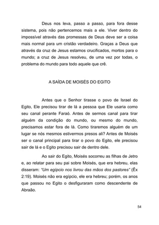 !54
Deus nos leva, passo a passo, para fora desse
sistema, pois não pertencemos mais a ele. Viver dentro do
impossível através das promessas de Deus deve ser a coisa
mais normal para um cristão verdadeiro. Graças a Deus que
através da cruz de Jesus estamos crucificados, mortos para o
mundo; a cruz de Jesus resolveu, de uma vez por todas, o
problema do mundo para todo aquele que crê.
!
A SAÍDA DE MOISÉS DO EGITO
!
Antes que o Senhor tirasse o povo de Israel do
Egito, Ele precisou tirar de lá a pessoa que Ele usaria como
seu canal perante Faraó. Antes de sermos canal para tirar
alguém da condição do mundo, ou mesmo do mundo,
precisamos estar fora de lá. Como tiraremos alguém de um
lugar se nós mesmos estivermos presos ali? Antes de Moisés
ser o canal principal para tirar o povo do Egito, ele precisou
sair de lá e o Egito precisou sair de dentro dele.
Ao sair do Egito, Moisés socorreu as filhas de Jetro
e, ao relatar para seu pai sobre Moisés, que era hebreu, elas
disseram: “Um egípcio nos livrou das mãos dos pastores” (Êx
2:19). Moisés não era egípcio, ele era hebreu; porém, os anos
que passou no Egito o desfiguraram como descendente de
Abraão.
 