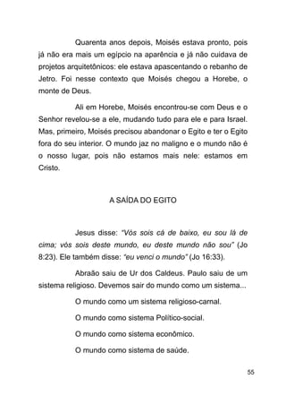 !55
Quarenta anos depois, Moisés estava pronto, pois
já não era mais um egípcio na aparência e já não cuidava de
projetos arquitetônicos: ele estava apascentando o rebanho de
Jetro. Foi nesse contexto que Moisés chegou a Horebe, o
monte de Deus.
Ali em Horebe, Moisés encontrou-se com Deus e o
Senhor revelou-se a ele, mudando tudo para ele e para Israel.
Mas, primeiro, Moisés precisou abandonar o Egito e ter o Egito
fora do seu interior. O mundo jaz no maligno e o mundo não é
o nosso lugar, pois não estamos mais nele: estamos em
Cristo.
!
A SAÍDA DO EGITO
!
Jesus disse: “Vós sois cá de baixo, eu sou lá de
cima; vós sois deste mundo, eu deste mundo não sou” (Jo
8:23). Ele também disse: “eu venci o mundo” (Jo 16:33).
Abraão saiu de Ur dos Caldeus. Paulo saiu de um
sistema religioso. Devemos sair do mundo como um sistema...
O mundo como um sistema religioso-carnal.
O mundo como sistema Político-social.
O mundo como sistema econômico.
O mundo como sistema de saúde.
 