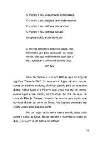 !56
O mundo e seu esquema de alimentação.
O mundo e seu sistema de entretenimento.
O mundo e seu sistema educacional.
O mundo e seu sistema cultural.
Nosso princípio maior deve ser:
!
E não vos conformeis com este século, mas
transformai-vos pela renovação da vossa
mente, para que experimenteis qual seja a
boa, agradável e perfeita vontade de Deus.
Rm 12:2
!
Saia do oriente e viva em Belém, que no original
significa “Casa de Pão”. Ou seja, nosso lugar não é o mundo,
como um sistema maligno, almático, gerado pela carne e pelo
diabo. Nosso lugar é a Palavra que Deus nos diz no íntimo.
Nosso lugar é em Belém, na Presença do Rei, ou seja, na
casa de Pão (a Palavra) vivendo de acordo com aquilo que
ouvimos diante do trono de Deus, nos lugares celestiais em
Cristo Jesus, pelo Espírito Santo.
Há um lugar muito além desse mundo para cada
servo e serva de Deus. Nosso desafio é vivermos lá todos os
dias...De fé em fé, de Glória em Glória!
!
 