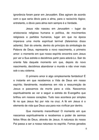 !6
ignorância foram parar em Jerusalém. Eles agiram de acordo
com o que seria óbvio para a alma, para o raciocínio lógico;
entretanto, o óbvio para alma nem sempre é a Verdade.
Jesus não nasceu em Jerusalém – lugar da
aristocracia religiosa humana e política, de movimentos
religiosos e partidos humanos, lugar em que na época
imperava uma morte espiritual terrível (falaremos disso
adiante). Sair do oriente, dentro do princípio da simbologia da
Palavra de Deus, representa o novo nascimento, o primeiro
amor: o momento em que nosso espírito encontra com Jesus
por ver a Sua estrela e decidimos partir para adorá-Lo. Sair do
oriente fala daquele momento em que, depois do novo
nascimento, decidimos abandonar o mundo e não viver mais
sob o seu sistema.
O primeiro amor é algo simplesmente fantástico! É
o instante em que recebemos a Vida de Deus em nosso
espírito; literalmente, recebemos em nós a ressurreição de
Jesus e passamos da morte para a vida. Nascemos
espiritualmente ao ver e seguir a estrela do Evangelho que
brilhou em nossos corações. Tudo isso acontece por simples
fé no que Jesus fez por nós na cruz. A fé em Jesus é o
elemento de vida que Deus usa para nos vivificar por dentro.
Que momento maravilhoso! O momento em que
nascemos espiritualmente e recebemos o poder de sermos
feitos filhos de Deus, através de Jesus. A natureza do nosso
Pai passa a ser a nossa natureza no espírito. Fomos gerados
 