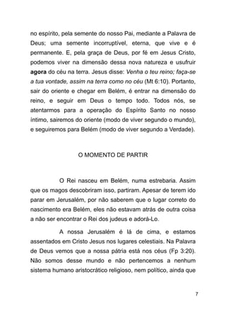 !7
no espírito, pela semente do nosso Pai, mediante a Palavra de
Deus; uma semente incorruptível, eterna, que vive e é
permanente. E, pela graça de Deus, por fé em Jesus Cristo,
podemos viver na dimensão dessa nova natureza e usufruir
agora do céu na terra. Jesus disse: Venha o teu reino; faça-se
a tua vontade, assim na terra como no céu (Mt 6:10). Portanto,
sair do oriente e chegar em Belém, é entrar na dimensão do
reino, e seguir em Deus o tempo todo. Todos nós, se
atentarmos para a operação do Espírito Santo no nosso
íntimo, sairemos do oriente (modo de viver segundo o mundo),
e seguiremos para Belém (modo de viver segundo a Verdade).
!
O MOMENTO DE PARTIR
!
O Rei nasceu em Belém, numa estrebaria. Assim
que os magos descobriram isso, partiram. Apesar de terem ido
parar em Jerusalém, por não saberem que o lugar correto do
nascimento era Belém, eles não estavam atrás de outra coisa
a não ser encontrar o Rei dos judeus e adorá-Lo.
A nossa Jerusalém é lá de cima, e estamos
assentados em Cristo Jesus nos lugares celestiais. Na Palavra
de Deus vemos que a nossa pátria está nos céus (Fp 3:20).
Não somos desse mundo e não pertencemos a nenhum
sistema humano aristocrático religioso, nem político, ainda que
 
