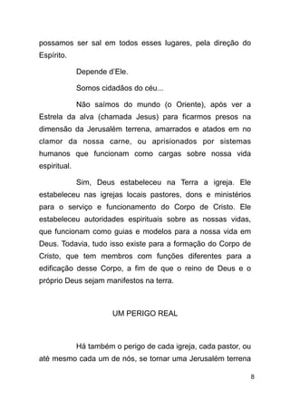 !8
possamos ser sal em todos esses lugares, pela direção do
Espírito.
Depende d’Ele.
Somos cidadãos do céu...
Não saímos do mundo (o Oriente), após ver a
Estrela da alva (chamada Jesus) para ficarmos presos na
dimensão da Jerusalém terrena, amarrados e atados em no
clamor da nossa carne, ou aprisionados por sistemas
humanos que funcionam como cargas sobre nossa vida
espiritual.
Sim, Deus estabeleceu na Terra a igreja. Ele
estabeleceu nas igrejas locais pastores, dons e ministérios
para o serviço e funcionamento do Corpo de Cristo. Ele
estabeleceu autoridades espirituais sobre as nossas vidas,
que funcionam como guias e modelos para a nossa vida em
Deus. Todavia, tudo isso existe para a formação do Corpo de
Cristo, que tem membros com funções diferentes para a
edificação desse Corpo, a fim de que o reino de Deus e o
próprio Deus sejam manifestos na terra.
!
UM PERIGO REAL
!
Há também o perigo de cada igreja, cada pastor, ou
até mesmo cada um de nós, se tornar uma Jerusalém terrena
 