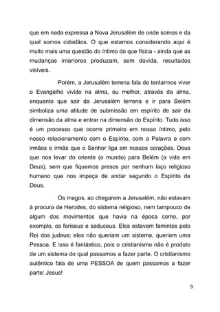 !9
que em nada expressa a Nova Jerusalém de onde somos e da
qual somos cidadãos. O que estamos considerando aqui é
muito mais uma questão do íntimo do que física - ainda que as
mudanças interiores produzam, sem dúvida, resultados
visíveis.
Porém, a Jerusalém terrena fala de tentarmos viver
o Evangelho vivido na alma, ou melhor, através da alma,
enquanto que sair da Jerusalém terrena e ir para Belém
simboliza uma atitude de submissão em espírito de sair da
dimensão da alma e entrar na dimensão do Espírito. Tudo isso
é um processo que ocorre primeiro em nosso íntimo, pelo
nosso relacionamento com o Espírito, com a Palavra e com
irmãos e irmãs que o Senhor liga em nossos corações. Deus
que nos levar do oriente (o mundo) para Belém (a vida em
Deus), sem que fiquemos presos por nenhum laço religioso
humano que nos impeça de andar segundo o Espírito de
Deus.
Os magos, ao chegarem a Jerusalém, não estavam
à procura de Herodes, do sistema religioso, nem tampouco de
algum dos movimentos que havia na época como, por
exemplo, os fariseus e saduceus. Eles estavam famintos pelo
Rei dos judeus; eles não queriam um sistema, queriam uma
Pessoa. E isso é fantástico, pois o cristianismo não é produto
de um sistema do qual passamos a fazer parte. O cristianismo
autêntico fala de uma PESSOA de quem passamos a fazer
parte: Jesus!
 