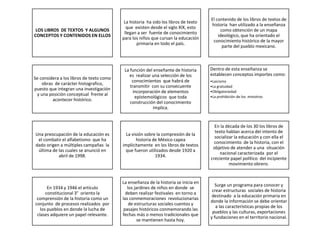 LOS LIBROS DE TEXTOS Y ALGUNOS
CONCEPTOS Y CONTENIDOS EN ELLOS
La historia ha sido los libros de texto
que existen desde el siglo XIX, esto
llegan a ser fuente de conocimiento
para los niños que cursan la educación
primaria en todo el país.
El contenido de los libros de textos de
historia han utilizado a la enseñanza
como obtención de un mapa
ideológico, que ha orientado el
conocimiento histórico de la mayor
parte del pueblo mexicano.
Se considera a los libros de texto como
obras de carácter histografico,
puesto que integran una investigación
y una posición conceptual frente al
acontecer histórico.
La función del enseñante de historia
es realizar una selección de los
conocimientos que habrá de
transmitir con su consecuente
incorporación de elementos
epistemológicos que toda
construcción del conocimiento
implica.
Dentro de esta enseñanza se
establecen conceptos importes como:
•Laicismo
•La gratuidad
•Obligatoriedad
•La prohibición de los ministros
Una preocupación de la educación es
el combatir el alfabetismo que ha
dado origen a múltiples campañas la
última de las cuales se anunció en
abril de 1998.
La visión sobre la compresión de la
historia de México capea
implícitamente en los libros de textos
que fueron utilizados desde 1920 a
1934.
En la década de los 30 los libros de
texto hablan acerca del intento de
socializar la educación y con ella el
conocimiento de la historia, con el
objetivo de atender a una situación
nacional caracterizada por el
creciente papel político del incipiente
movimiento obrero.
En 1934 y 1946 el artículo
constitucional 3° oriento la
comprensión de la historia como un
conjunto de procesos realizados por
los pueblos en donde la lucha de
clases adquiere un papel relevante.
La enseñanza de la historia se inicia en
los jardines de niños en donde se
deben realizar festivales en torno a
las conmemoraciones revolucionarias
de estructuras sociales cuentos y
pasajes históricos conmemorando las
fechas más o menos tradicionales que
se mantienen hasta hoy.
Surge un programa para conocer y
crear estructuras sociales de historia
destinado a la educación primaria en
donde la información se debe orientar
a las características propias de los
pueblos y las culturas, exportaciones
y fundaciones en el territorio nacional.
 