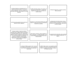 La historia mexicana se comprende como un
conjunto de procesos sociales en los que los
sectores explorados luchan por reivindicar los
personajes destacados que encabezan las luchas
populares.
La política educativa soslayo por la justicia y un
principio de transformación y socialización
progresiva para optar por la concordia y la
unidad nacional.
A finales del siglo XVIII se realizaron acciones
dentro del sector
Los libros de texto gratuitos forman parte de la
biblioteca familiar obligatoria.
La historia es un instrumento educativo que cada
estado ha usado para estimular el sentimiento
nacional de sus pueblos.
La elaboración de los libros de texto estuvo a
cargo de profesores normalistas con las únicas
excepciones de Eduardo Blanquel, Jorge Alberto
y Josefina Vázquez.
La lengua castellana impulsa las reformas
educativas por un régimen deseo de reivindicar
la autoridad después de la crisis represiva de
1968, esta se puso en práctica en el año de 1973
y 1974 con diversas medidas de modificación en
la cuales se interesaba la conjunción de
materias como: historia, civismo y geografía,
estas fueron denominadas como áreas de
ciencias sociales.
Carlos Salinas de Gortari orienta al gobierno a
dar un nuevo giro a la política educativa con el
Acuerdo Nacional para la Modernización de la
Educación Básica.
La importancia de la educación y de la conciencia
histórica; como el elemento legitimador del
régimen.
La historia de México aparece como una serie
de múltiples acontecimientos que se presentan
como si fueran juntamente circunstanciales o
coyunturales
En 1993 se llegó a pensar que el gobierno podría
modificar los errores de su política educativa en
cuanto a la enseñanza de la historia cuando la
SEP (Nuevo concurso),
 