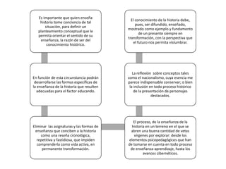Es importante que quien enseña
historia tome conciencia de tal
situación, para definir un
planteamiento conceptual que le
permita orientar el sentido de su
enseñanza, la razón de ser del
conocimiento histórico.
En función de esta circunstancia podrán
desarrollarse las formas específicas de
la enseñanza de la historia que resulten
adecuadas para el factor educando.
Eliminar las asignaturas y las formas de
enseñanza que conciben a la historia
como una reseña cronológica,
repetitiva y fastidiosa, que impiden
comprenderla como vida activa, en
permanente transformación.
El proceso, de la enseñanza de la
historia en un terreno en el que se
abren una buena cantidad de vetas
vírgenes por explorar: desde los
elementos psicopedagógicos que han
de tomarse en cuenta en todo proceso
de enseñanza-aprendizaje, hasta los
avances cibernéticos.
La reflexión sobre conceptos tales
como el nacionalismo, cuya esencia me
parece indispensable conservar; o bien
la inclusión en todo proceso histórico
de la presentación de personajes
destacados.
El conocimiento de la historia debe,
pues, ser difundido, enseñado,
mostrado como ejemplo y fundamento
de un presente siempre en
transformación, con la perspectiva que
el futuro nos permita vislumbrar.
 