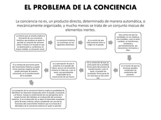 EL PROBLEMA DE LA CONCIENCIA
La conciencia no es, un producto directo, determinado de manera automática, o
mecánicamente organizado, y mucho menos se trata de un conjunto inocuo de
elementos inertes.
La historia que se enseña implica la
formación de una conciencia
histórica, que produce en quien la
percibe un conjunto de nociones
sobre si mismo y el mundo en que
se desenvuelve y, condiciona, en
buena medida, su actuación social.
La conciencia histórica
se constituye con los
siguientes elementos:
a) La noción de que
todo presente tiene su
origen en el pasado.
b)La certeza de que las
sociedades no son estáticas,
sino mutables, y por lo tanto
cambian, se transforman,
constante y
permanentemente, por
mecanismos intrínsecos a
ellas.
c) La noción de que los
procesos pasados
constituyen las
condiciones del
presente.
d) La convicción de que yo,
como parte de la sociedad,
formo parte del proceso de
transformación, y por lo
tanto, el pasado me
constituye, forma parte de
mi, hace que yo sea como
soy.
e) La percepción de que el
presente es el pasado del
futuro, que yo me encuentro
inmersa en todo eso, y por lo
tanto, soy parcialmente
responsable de la
construcción de ese futuro.
f) La certeza de que formo parte
del movimiento histórico y puedo
tomar posición respecto de éste,
puedo participar de manera
consciente, en la transformación
de la sociedad.
La concepción de la conciencia histórica implica la posibilidad de
identificar las relaciones temporales entre el pasado, el presente
y el futuro. Incluye la conformación de una perspectiva de la
propia función del individuo en el desarrollo del acontecer
histórico. Si en el desarrollo de su labor el historiador-enseñante
parte de estos criterios, estará cumpliendo con una de las
funciones del conocimiento histórico que es la forja de la
identidad y de la conciencia histórica en quien lo percibe.
 