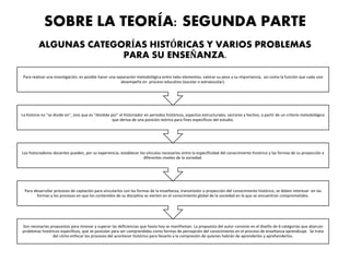 SOBRE LA TEORÍA: SEGUNDA PARTE
ALGUNAS CATEGORÍAS HISTÓRICAS Y VARIOS PROBLEMAS
PARA SU ENSEÑANZA.
Son necesarias propuestas para innovar y superar las deficiencias que hasta hoy se manifiestan. La propuesta del autor consiste en el diseño de 6 categorías que abarcan
problemas históricos específicos, que se postulan para ser comprendidas como formas de percepción del conocimiento en el proceso de enseñanza-aprendizaje. Se trata
del cómo enfocar los procesos del acontecer histórico para llevarlo a la compresión de quienes habrán de aprenderlos y aprehenderlos.
Para desarrollar procesos de captación para vincularlos con las formas de la enseñanza, transmisión o proyección del conocimiento histórico, se deben interesar en las
formas y los procesos en que los contenidos de su disciplina se vierten en el conocimiento global de la sociedad en la que se encuentran comprometidos.
Los historiadores docentes pueden, por su experiencia, establecer los vínculos necesarios entre la especificidad del conocimiento histórico y las formas de su proyección a
diferentes niveles de la sociedad.
La historia no "se divide en", sino que es "dividida por" el historiador en periodos históricos, aspectos estructurales, sectores y hechos, a partir de un criterio metodológico
que deriva de una posición teórica para fines específicos del estudio.
Para realizar una investigación, es posible hacer una separación metodológica entre tales elementos, valorar su peso y su importancia, así como la función que cada uno
desempeña en proceso educativo (escolar o extraescolar).
 