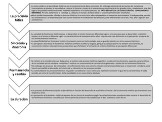 La precisión
fática
•Lo único valido en el aprendizaje histórico era el conocimiento de datos concretos. Sin embargo partiendo de las teorías del marxismo y
funcionalismo se planteo la necesidad de conocer la historia a través de la interpretación doctrinaria de los grandes ciclos, movimientos, que dan
lugar a las grandes transformaciones, restando importancia a los datos precisos. EL DATO ES PARTE DE LA ESTRUCTURA DEL CONOCIMIENTO
HISTÓRICO. Por ello, determinar la cantidad, la calidad y el manejo de tales datos es función del historiador-enseñante.
•No es posible comprender a fondo un proceso histórico si no se le sitúa adecuadamente en el tiempo en que acontece. Es indispensable percibir
las características y la importancia de cada suceso histórico en el desarrollo de la historia, para relacionarlas con el día, mes, año o siglo en que
acontecieron.
Sincronía y
diacronía
•La variedad de fenómenos históricos que se desarrollan al mismo tiempo en diferentes lugares o los procesos que se desarrollan en distinto
tiempo, en el mismo o diferente lugar, con características de semejanza entre ellos, ha producido una disfunción en la percepción temporal de
los acontecimientos históricos.
•La especificidad del un fenómeno histórico lo presenta como un hecho aislado, que no guarda relación con otros sucesos históricos.
•La percepción diacrónica de fenómenos históricos similares es difícil y riesgosa, porque las comparaciones no siempre son acertadas, es
conveniente intentar estos ejercicios comparativos para fortalecer la formación de criterios históricos de percepción diferencial.
Permanencia
y cambio
•Se refieren a la consideración que debe privar al analizar cada proceso histórico especifico: ¿cuáles son los elementos, aspectos, características
de las sociedad que se mantiene constantes?. Implican un conocimiento de características generales y totales de los fenómenos históricos.
•Sin embargo, los procesos de continuidad y transformación tiene una estrecha relación con la temporalidad que es importante considerar, para
hacerla perceptible al educando, en función de su ubicación en los procesos sociales.
•La continuidad de los procesos históricos no pueden considerarse nunca como una repetición constante e igual de las característica de cada
periodo, así como la transformación de las sociedades no es nunca total y absoluta.
La duración
•Los procesos de diferente duración se percibirían en función del desarrollo de su dinámica interna y de la autonomía relativa que mantienen unos
respecto a otros.
•La percepción de la dinámica histórica requiere de una forma de enseñanza según la cual es historiador-enseñante debe mostrar el desarrollo de
los fenómenos históricos concretos que forman parte de procesos más amplios que le dan sustento y razón de ser.
 