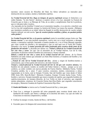 10


naciones- amos oscuros de filosofías del final, los falsos salvadores ya marcados para
destrucción de sus cuerpos, mentes y hediondos espíritus.

La Verdad Esencial del Ser, llega en tiempos de guerra espiritual; porque el Anticristo y su
orden Satanás, “la otra fuerza”, destruye a cuantos sirven a La Luz, atacando La Esencia de
Creación que es Jesús y su Mensaje de Vida, de su saber y cumplimiento final de la profecía,
que es vida para todos vosotros.
¡Ay marcados de las tinieblas! Contad con el exterminio inaudito, si os atrevéis a interferir esta
vez La Ley del cumplimiento, porque La Justicia del Eterno Luz nunca fue ausente. ¡Malignos
que intentaron ocultarla en su orden! ahora ha llegado la terrible destrucción de vuestro templo
imperio infernal: así está escrito “que de vosotros piedras malditas y falsas, no quedará piedra
sobre piedra”.

La Verdad Esencial del Ser, es la guerra espiritual contra la oscuridad; porque Jesús con “las
buenas nuevas” y sus siete profetas mensajeros, vuelve otra vez a tocar corazones, a destapar
mentes, a estremecer espíritus, buscando a cuantos pueden oír y ver el Gran Mensaje esperado,
que viene vestido de estrellas y de mensajeros y que ya está aquí con el Vuelo del Cóndor,
llamando a los suyos “a tomar posesión del reino preparado para vosotros desde antes de la
fundación del mundo” y diciendo por última vez: Tomad y bebed de La Verdad Esencial del
Ser este vino y carne: los que van al encuentro de su Verdad Interior, Luz de la vida,
caminantes al próximo milenio hombres de consciencia y buena voluntad.
Bebed y comed de este vino y carne de la verdad esencial del ser; alianza de La Eterna
Sabiduría con toda criatura que entiende Los Siete Días Gestores y Creadores del hombre y los
universos Luz Padre.
...Tomad de esta vid la Verdad Esencial del Ser; néctar y origen de hombres-mentes y
consciencias, que os hace partes del universo y de toda Creación.
Tomad y comed-saboread la Verdad Esencial del Ser la vid que sois vosotros mismos, los
benditos de este planeta venidos en nombre del Señor Interno y Eterno... porque ya no sois
corderos, ya estáis vestidos con nuevas prendas de Fuerza Interior, Sabiduría Eterna, Verdad
Creadora, perdón, ley y amor. Y para vosotros, corazones, mentes, consciencias y almas
regeneradas en la tierra, está la Energía Viviente, hijo del hombre que viene desde el Señor
INRI Jesús IHS, Ram-Ri-Dam”, Memoria Creadora, Energía Viviente hecha Carne, Verbo,
hombre y universo. Energía inmutable que mueve mundos de espíritu; que engendra hombres de
espíritu-consciencia, de energía-vibración, de Luz Verbo en todo el universo; que engendra
mentes planetarias, cósmicas, de Creación Eterna hijo-Dios-Padre; que engendra consciencias
de energía y Memoria Creadora de Espíritu Consciencia Hijo-Dios.

El Vuelo del Cóndor se inicia con La Verdad Esencial del Ser y viene para:

• Traer Luz y entregar la posesión del reino preparado para vosotros desde antes de la
  fundación del mundo, que llama a cabalgar en la doctrina del amor, Ley que ata todas las
  Creaciones en máxima comprensión y unidad.

• Unificar la energía viviente, fuente de Dios y del hombre.

• Encender para sí la lámpara del conocimiento interior.
 