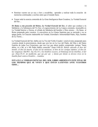 11


• Iluminar vuestro ser yo soy; a leer y escudriñar, aprender y realizar toda la creación de
  memorias continuadas y escritas antes que el mundo fuese.

• Tomar toda la esencia contenida de La Gran Inteligencia Ram Creadora, La Verdad Esencial
  del Ser…

Os llama a esta posesión del Reino, La Verdad Esencial del Ser, el saber que conduce a la
Sabiduría y la Substancia del Yo Soy; el cognocimiento de La Lógica constante, incansable en
La Verdad Interior y Eterna, el cifrado de Sabiduría del hombre y Dios mismo… Os llama al
Reino preparado para vosotros. A convertiros en La Llama Suprema que se enciende y no se
apaga jamás, la Creación indetenible de Unidad, Eternidad e Inmortalidad Padre, Hijo, hombre
de La Tierra…

La Verdad Esencial del Ser, habla con La Voz del Verbo Creador: venid al reino preparado para
vosotros desde la preexistencia, desde que sois luz en La Luz del Padre, del Hijo y del Santo
Espíritu de todas Las Creaciones, que son Luz que ahora podéis comprender, porque “hasta
ahora, ni a Mí, ni a Mi Padre habéis conocido” (Juan 8:44-54. Habéis adorado al dios del
mundo, al dios de muerte, al dios de las matanzas, al dios de los castigos infames; al dios de
las venganzas -Sal.94:1. Isa. 63,1-6- y los hombres oscuros, al Demiurgo de las tinieblas, el del
ojo -Deut.19:21- de maldición, que ojo por ojo y diente por diente os devora vivos en la
batalla final contra el hombre… vosotros.

ESTA ES LA VERDAD ESENCIAL DEL SER, LIBRO ABIERTO EN ESTE FINAL DE
LOS TIEMPOS QUE SE VIVEN Y QUE ESTÁN LATENTES ANTE VUESTROS
OJOS…
 