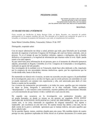 12



                                        PROGRAMA DANIEL
                                                                         Hay hombres que luchan un día y son buenos
                                                                           hay otros que luchan un año y son mejores,
                                                                  hay quienes luchan muchos años y son muy buenos;
                                                    pero hay quienes luchan toda la vida, éstos son los imprescindibles.


                                                                                                      Bertol Brech.

FUNDAMENTO DEL INTÉRPRETE
Carta enviada por Sol-Ra-Ser al Señor Enrique Cobo, en Quito, Ecuador, con intención de pedirle
participación en el congreso científico del ovni. Fue detenida en su objetivo por mediación de quien en su
estupidez, se interpone al propósito del Intérprete y por ende, al cumplimiento de la profecía.

Santa Marta Colombia (Rubio, Venezuela), Febrero 19 de 1997

Distinguido, respetado señor:

Con mi mayor admiración me dirijo a usted, primero que todo, para felicitarle por la acertada
decisión de organizar el próximo Congreso de Ovnilogía, del cual nos hemos enterado, está en
proceso. Ya es el tiempo de que los hombres valientes, capaces e inteligentes, den la batalla
definitiva a la ignorancia y la negritud de información que tenemos sobre el ovni. Ojalá pueda
reunir a los más capaces.
Se que usted tiene poca información de mi persona, pero es el momento de obtenerla (ponencia
adjunta, presentada en Bogotá, Colombia en el Ier. Congreso de Contactados e investigadores,
realizado en agosto del año pasado).
Soy investigador de la realidad ovni en Venezuela; desde hace años dedicado a ella, impulsado
por la exigencia de mis necesidades internas intelectivas, aparte, por las experiencias que he
vivido desde niño, hasta el día de hoy.

He mantenido en silencio mis vivencias, en tanto me acercaba con pies seguros a la profundidad
de la investigación, pues creo y así dice mi lógica, que no existe persona con autoridad a la cual
yo pueda expresarle con sensatez mis experiencias y ella, esté autorizada para darle el visto
bueno a cuanto me ha sucedido.
Las vivencias de contactación son personales y en todos los casos, aquellos que nos contactan
no dejan su firma, fotografía o autorización en la obra realizada. Todos quedamos
“desamparados” y sólo tenemos como testimonio, nuestras palabras del conocimiento obtenido
y el convencimiento de que hemos vivido o sufrido tal o cual cosa de estas.

He seguido una secuencia en la investigación con parámetros trazados por
mi propia honradez, en donde yo mismo no me permito ser engañado, PUES ESTOY
DOTADO DE SUFICIENTE INTELIGENCIA CAPAZ DE DISCERNIR y, para qué sirve un
cuento más, si no estoy interesado en seguidores de ninguna naturaleza. Soy tajante e
implacable por excelencia en esto del ovni. Sé cuantas tramas hay detrás y más aún, me he
dado cuenta de la grave y profunda ignorancia que se maneja todavía, aún para aquellos que
dicen saberlo todo.
No he querido figurar, menos, sentirme elegido para esta causa. Mis medidas dentro de cuanto
persigo en esto, quedaron explicadas de forma inicial en el primer documento (Un asunto para
 