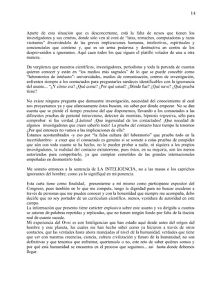 14



Aparte de esta situación que es desconcertante, está la falta de nexos que tienen los
investigadores y sus centros, donde sólo ven al ovni de “latas, remaches, computadoras y razas
visitantes” divorciándolo de las graves implicaciones humanas, intelectivas, espirituales y
concienciales que contiene y, que es un arma poderosa y destructiva en contra de los
desprevenidos e ignorantes. Aquí caen todos los que siguen el platillo volador de una u otra
manera.

Da vergüenza que nuestros científicos, investigadores, periodistas y toda la parvada de cuantos
quieren conocer y están en “los medios más sagrados” de lo que se puede concebir como
“laboratorios de intelecto”: universidades, medios de comunicación, centros de investigación,
enfrenten siempre a los contactados para preguntarles sandeces identificables con la ignorancia
del asunto... “¿Y cómo era? ¿Qué come? ¿Por qué usted? ¿Dónde fue? ¿Qué nave? ¿Qué prueba
tiene?

No existe ninguna pregunta que demuestre investigación, necesidad del conocimiento al cual
nos proyectamos ya y que afanosamente éstos buscan, sin saber por dónde empezar. No se dan
cuenta que se pierde el tiempo precioso del que disponemos, llevando a los contactados a las
diferentes pruebas de pentotal intravenoso, detector de mentiras, hipnosis regresiva, sólo para
comprobar: si fue verdad. ¡Lástima! ¡Que ingenuidad de los contactados! ¡Que necedad de
algunos investigadores que creen saberlo todo! La prueba del contacto hace tiempo la tenemos
¿Por qué entonces no vamos a las implicaciones de ella?
Estamos acostumbrados -y eso por “la falsa cultura del laboratorio” que prueba todo en la
incertidumbre- a creer que el contactado es genuino si se somete a estas pruebas de estupidez
que aún con todo cuanto se ha hecho, no le pueden probar a nadie, ni siquiera a los propios
investigadores, la realidad del contacto extraterreno, pues éstos, en su mayoría, son los menos
autorizados para comprobarlo, ya que cumplen cometidos de las grandes internacionales
empeñadas en desmentirlo todo.

Me someto entonces a la sentencia de LA INTELIGENCIA, no a las masas o los caprichos
ignorantes del hombre; como ya lo signifiqué en mi ponencia.

Esta carta tiene como finalidad, presentarme a mí mismo como participante expositor del
Congreso, pues también en lo que me compete, tengo la dignidad para no buscar escaleras a
través de personas que me pueden conocer y con la honestidad que siempre me acompaña, debo
decirle que no soy portador de un curriculum científico, menos, vestidura de autoridad en este
campo.
La información que presento tiene carácter explosivo sobre este asunto y va dirigida a cuantos
se saturan de palabras repetidas y replicadas, que no tienen ningún fondo por falta de la ilación
real de cuanto sucede.
Mi experiencia del Ovni es con Inteligencias que han estado aquí desde antes del origen del
hombre y este planeta, las cuales me han hecho saber como ya hicieron a través de otros
contactos, que las verdades hasta ahora manejadas al nivel de la humanidad, verdades que tiene
que ver con nuestras creencias, ciencia, cultura civilización y futuro de la humanidad; no son
definitivas y que tenemos que enfrentar, querámoslo o no, este reto de saber quiénes somos y
por qué esta humanidad se encuentra en el proceso que seguimos... así hasta donde debemos
llegar.
 