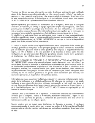 15


También me dijeron que esta información con miles de años de anticipación, está codificada
dentro de los documentos proféticos dictados por ellos con un lenguaje “cifrado”, que ha hecho
permanecer estos conocimientos ligados a ellos y nosotros indefectiblemente, desde hace miles
de años, como la herramienta de la inteligencia a la que debemos recurrir ahora para conocer
NUESTRO ORI-“GEN”- y la existencia infinita de mundos habitados.

Quiero significarle que conozco los lineamientos de su Congreso, donde éste es sólo para
científicos. No obstante, de usted y su equipo organizador aceptar mi participación, será como
ponente, pues mi objetivo es entregar este documento a los más inteligentes, a los científicos
más avanzados, para que el asunto del ovni tome la verdadera envergadura que le pertenece y no
se quede en las mesas de las especulaciones, fruto de la gran ignorancia que aún se tiene.
Es mi objetivo y sería maravilloso, que un ignorante como yo, que no posee ninguna distinción
científica, sea oído para lograr el giro perseguido en los tiempos: que se pueda verificar la otra
verdad en el laboratorio de LA PROPIA INTELIGENCIA, esto que la ciencia no ha podido ni
podrá, si no da los pasos definitivos para avanzar.

La ciencia ha negado muchas veces la posibilidad de una mayor comprensión de los asuntos que
investiga, por falta de inteligencia en sus preceptos: porque la ciencia también está manipulada
por los mediocres que dicen tener la última palabra y esto tampoco le ha permitido mayores
logros. Mi reto es hablarle a los que considero y se muestran al mundo como los más
inteligentes, los que esta vez pueden demostrar que ella se cimienta en una nueva generación
de inteligentes y es valedera, capaz de darle respuestas al mundo.

SOMETO ENTONCES MI PONENCIA A LA INTELIGENCIA Y NO A LA CIENCIA AÚN
NO INTELIGENTE, porque ella como ciencia con mucho documento, pero “sin olfato”, no
sabe a dónde llegar en su búsqueda, le falta inteligencia para saber qué quiere; nada en medio de
un desconcierto persiguiendo un origen incierto y mi información es para el laboratorio de la
inteligencia humana y de su nueva ciencia, que a partir de este momento, debe conocer los
orígenes verdaderos de su porqué. Mi saber debe ser comprobado por los más inteligentes de la
ciencia y no por los crédulos ignorantes o los que no tienen mecanismos para analizar y dar
respuestas: persigo así, la mayor altura inteligente del planeta.

Estoy claro que puedo quedar muy mal parado, si cuanto voy a asegurar no tiene sustento lógico
dentro de la inteligencia y la sabiduría del hombre. El saber que me confiaron es un legado
inteligente al que estamos los terrestres obligados a comprender y vivir en él, para lograr el
ascenso dispuesto al hombre desde la preexistencia: contiene los parámetros de preexistencia y
de la finalidad inteligente para LA CIENCIA INTELIGENTE tantas veces perseguida por el
hombre de todos los tiempos.

América Latina y sus hombres son la esperanza... Vivimos una revelación de acontecimientos
estelares que se cumplen... somos el Continente, Remanente indiscutible... espera de sus
hombres en este despertar del planeta, la utilización del conocimiento real para ubicar las
fuerzas desconocidas que nos afligen o guían.

Somos nosotros con un nuevo valor inteligente, los llamados a entregar el verdadero
conocimiento estelar al mundo, ahora que pisamos los predios de la Tercera Guerra Mundial
como preludio a todos los cambios profetizados por las inteligencias celestes desde hace miles
de años.
 