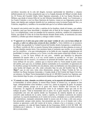 18


servidores inocentes de la cola del dragón, tuviesen oportunidad de identificar y alejarse
definitivamente de La Gran aniquilación que es La Espada desnuda del Mikael enviado desde
los 24 Tronos del Cascabel Alado, Señor Supremo anunciado, el de Las Santas Decenas de
Millares, que desde el mismo Orbe de Luz del Altísimo Innombrable, desde Los Veinticuatro y
los Cuatro Centrales y con Los Doce Interiores de Justicia, vienen en sus fulgurantes carros de
fuego, más rápidos que cualquier destello de Luz, poderosos como la misma Fuente del Ser y su
Creación, magníficos y temibles a la oscuridad más que la Luz infinita indescifrable.

Se anunció esta justicia ante los oídos y espíritus de los hombres, desde tal tiempo, con señales
y símbolos, para que fuese descifrado y enseñado sólo al final de los tiempos, señalándose tal
Ley y su cumplimiento, como un mandato de los anuncios, profecías, senderos de comprensión
Eterna, que desde El Libro de la Gran Revelación dictado desde arriba, se testimonia con estos
símbolos y cifrados que ahora interpreto y entrego a todos vosotros...

♦ “Y apareció en el cielo una gran señal: una mujer vestida de sol y con la luna debajo de
  sus pies, y sobre su cabeza una corona de doce estrellas”... Estos símbolos en su secuencia
  de cifrado, han guardado La Verdad Esencial del hombre desde el programa y cumplimiento.
  La Mujer vestida de Sol, es nuestro Sistema Solar compuesto de doce planetas en torno al
  sol que alumbra nuestra tierra. Esta mecánica hasta el momento que escribo, no es conocida
  por los científicos a los que reiteradamente se les habla de esto, negando estúpidamente tal
  posibilidad. La mujer, entonces, es La Tierra y en ella como punto central del cifrado: la raza
  humana... y con la luna debajo de sus pies... símbolo que identifica la ubicación
  planetaria de nuestro orbe y, a su vez, revela cuanto se esconde en “tal luna”, las bases
  extraterrestres de los oscuros y la sentencia en potestad del hombre sobre ellos, (Gen.3:15)
  luna debajo de sus pies... poderes que se mueven sobre La Tierra desde la parte oscura
  del satélite, pero que son, en realidad, poderes sustentados en la oscuridad y la ignorancia de
  los hombres; porque los hombres de este planeta, todos sus habitantes son más poderosos que
  estas hordas del dragón, por ello, están colocados bajo los pies del hombre hijo de “La
  Mujer”, que en este caso, toma otras dimensiones, porque la Mujer Vestida de Sol, es
  también Las Razas humanas Generadas y Creadas desde el Sol Central del Super-Universo;
  así entonces, La Mujer Tierra-humanidad es hija de LA MUJER Creación Ley Suprema, que
  tiene dominio bajo los pies, a la organización tenebrosa que habita la cara oscura de la luna.

♦ “Y estando en cinta, clamaba con dolores de parto, en la angustia del alumbramiento”... Y
  la humanidad, el mismo planeta, la misma Raza Estelar, la misma Ley, se apresta en este
  lugar, sobreponiéndose como hombres y como Ley, clama en angustia de parto. Se prepara
  este vientre planeta, porque en él se gesta otro Nuevo Hombre del Universo de las
  Creaciones. Es angustia de alumbramiento como la de cualquier mujer que está en los
  trabajos de parto. Toda la humanidad está en parto. En su gran mayoría, los hombres no
  comprenden este reto del espíritu donde sus frecuencias de materia dejarán de ser para
  convertir cada molécula de su carne, mente y espíritu, en Cuantun Luminosos de esencia
  espiritual. La mayoría deambulan en el vientre de la tierra, enlodados en su cordón umbilical
  del materialismo, manejado astutamente desde la oscura cara de la luna y sólo unos pocos,
  han presentido -porque están atentos- han presentido que éste, no es el mundo real y ellos
  mismos se apresuran a salir del vientre de la tierra, a darsen a luz a sí mismos y se dan y
  nacen, penetran a la vida del Santo Espíritu de las Creaciones, DAN A LUZ SU SER DE
  ESTRELLAS Y SOLES... Y NACE ASÍ, UN NUEVO HIJO VARÓN EN ESTE LUGAR
  DE LA GALAXIA.
 