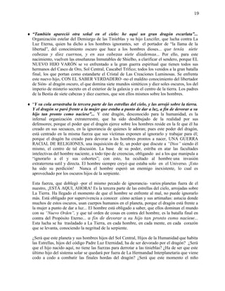 19



♦ “También apareció otra señal en el cielo: he aquí un gran dragón escarlata”...
  Organización estelar del Demiurgo de las Tinieblas y su hijo Luxcifer, que lucha contra La
  Luz Eterna, quien ha dicho a los hombres ignorantes, ser el portador de “la llama de la
  libertad”, del conocimiento oscuro que hace a los hombres dioses... que tenía siete
  cabezas y diez cuernos, y en sus cabezas siete diademas... Por ello, para este
  nacimiento, vuelven las enseñanzas Inmutables de Shielho, a clarificar el sendero, porque EL
  NUEVO HIJO VARÓN se ve enfrentado a la gran guerra espiritual que tienen todos sus
  hermanos del Casco de Oro, Sol Central, Cascabel Trífico; todos los venidos a la gran batalla
  final, los que portan como estandarte el Cristal de Las Creaciones Luminosas. Se enfrenta
  este nuevo hijo, CON EL SABER VERDADERO -no el maldito conocimiento del libertador
  de Sión- al dragón oscuro, el que domina siete mundos sintéticos y diez soles oscuros, los del
  imperio de misterio secreto en el exterior de la galaxia y en el centro de la tierra. Los padres
  de la Bestia de siete cabezas y diez cuernos, que son ellos mismos sobre los hombres.

♦ “Y su cola arrastraba la tercera parte de las estrellas del cielo, y las arrojó sobre la tierra.
  Y el dragón se paró frente a la mujer que estaba a punto de dar a luz, a fin de devorar a su
  hijo tan pronto como naciese”... Y este dragón, desconocido para la humanidad, es la
  infernal organización extraterrestre, que ha sido desdibujado de la realidad por sus
  defensores; porque el poder que el dragón ejerce sobre los hombres reside en la fe que él ha
  creado en sus secuaces, en la ignorancia de quienes le adoran; pues este poder del dragón,
  está centrado en la misma fuerza que sus víctimas exponen al ignorarlo y trabajar para él;
  porque el dragón ha creado para devorar a los hombres prontos a nacer, UNA GUERRA
  RACIAL DE RELIGIONES, una inquisición de fe, un poder que discute a “Dios” siendo él
  mismo, el centro de tal discusión. La base de su poder, estriba en atar las facultades
  intelectivas del hombre naciente, a todo tipo de creencias, obligando así a los que manipula a
  “ignorarlo a él y sus cohortes”; con esto, ha ocultado al hombre una invasión
  extraterrena sutil y directa. El hombre siempre creyó que estaba solo en el Universo. ¡Esto
  ha sido su perdición! Nunca el hombre esperó un enemigo inexistente, lo cual es
  aprovechado por los oscuros hijos de la serpiente.

  Esta fuerza, que doblegó -por el mismo pecado de ignorancia- varios planetas fuera de el
  nuestro, ¡ESTÁ AQUI, AHORA! Es la tercera parte de las estrellas del cielo, arrojadas sobre
  La Tierra. Ha llegado el momento de que el hombre se enfrente al mal, no puede ignorarlo
  más. Está obligado por supervivencia a conocer cómo actúan y sus artimañas: astucia donde
  muchos de estos oscuros, usan cuerpos humanos en el planeta, porque el dragón está frente a
  la mujer a punto de dar a luz... El hombre está obligado a saber, que ellos dominan el mundo
  con su “Nuevo Orden”, y que tal orden de cosas en contra del hombre, es la batalla final en
  contra del Propósito Eterno... a fin de devorar a su hijo tan pronto como naciese...
  Esta lucha se ha trasladado a La Tierra, en cada hombre, en cada mente, en cada corazón
  que se levanta, conociendo la negritud de la serpiente.

  ¿Será que este planeta y sus hombres hijos del Sol Central, Hijos de la Humanidad que habita
  las Estrellas, hijos del código Padre Luz Eternidad, ha de ser devorado por el dragón? ¿Será
  que el hijo nacido aquí, no tiene las fuerzas para derrotar a las tinieblas? ¿Ha de ser que este
  último hijo del sistema solar se quedará por fuera de La Hermandad Interplanetaria que viene
  codo a codo a combatir las finales hordas del dragón? ¿Será que este momento el niño
 