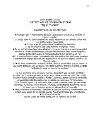 2




                                PROGRAMA LOGOS
                   LOS TESTIMONIOS DE PROMESA ETERNA
                             “AQUEL Y AQUEL”

                         JURAMENTO DE LOS DOS TESTIGOS

    Contigo y por Ti Padre Eterno de todas Las Luces, de Universos y hombres sin
                                    tiempo y sin fin.
  Contigo y por Ti, Señor Innominado, Juez y Asombro de los tiempos, Señor INRI
                            Ley del Fuego que nunca pasa.
               Contigo y por Ti, maestro bautizo del hombre Juan Elías.
                Es con vosotros Los Siete Hombres Trompetas Finales.
 Es por todos los hombres hijos del Altísimo: juramos destruir y arrasar la oscuridad,
  aniquilar la caverna del Demiurgo, consumir sin compasión todo cuanto niegue La
        Esencia del hombre que es la misma del Altísimo, Sin Nombre y Sin Fin.
 Y Nuestro Testimonio es Ley imponderable, Autoridad sobre todo poder mundano
 y extraterreno, Espada desnuda para cobrar uno a mil por cada cabello tocado a Los
                                    Hijos de La Luz.
  Juramos desmembrar, aniquilar, arrasar, destruir implacables, porque somos La
Ley Eterna desatada, Ley que nunca ha estado ausente y ahora se muestra con todo
                      Su Esplendor ante los ojos de los hombres.

     ¡Así, oid Tierra en tu corazón y cuerpo!.. Cuando Mi Voz decrete, temblad y
 sepultad: abrid vuestra garganta y tragad vivos muertos en terremoto indescriptible.
¡Escuchad Fuego del Espíritu sobre lo mortal!… quemad, asolad, convertid en cenizas;
      arrasad indetenible los confines de la maldad, ya, ahora que Mi Voz ordena.
    Y vosotras, aguas que se mueven, ríos, mares y océanos; ahora ya sois lluvias
  tormentas, huracanes, tifones oleajes… inundad, cambiad la faz de la tierra y de los
            hombres cuando Nuestras Voces trepiden en Justicia desatada.
 ¡Aire, tormentas y huracanes!… obedeced sobre todo hombre y orbe terrestre; que
    ningún lugar quede de ser barrido, cuando Nuestra Intensidad Ley se desborde.
                                 ¡Es cumplimiento!
             Esta es La Ley del Padre Eterno, del Sin nombre, del Sin Fin.
 