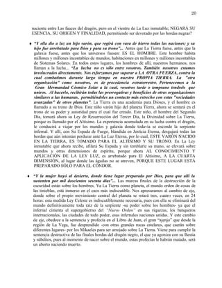 20


  naciente entre Las fauces del dragón, pero en el vientre de La Luz inmutable; NEGARÁ SU
  ESENCIA, SU ORIGEN Y FINALIDAD, permitiendo ser devorado por las hordas negras?

 ♦ “Y ella dio a luz un hijo varón, que regirá con vara de hierro todas las naciones; y su
   hijo fue arrebatado para Dios y para su trono”... Antes que La Tierra fuese, antes que la
   galaxia fuese, antes que los universos fuesen: ES EL HOMBRE. Este hombre habita
   millones y millones incontables de mundos, habitaciones en millones y millones incontables
   de Sistemas Solares. En todos estos lugares, los hombres de allí, nuestros hermanos, nos
   llaman a la lucha... “La lucha no es sólo entre vosotros. También nosotros estamos
   involucrados directamente. Nos esforzamos por superar a LA OTRA FUERZA, contra la
   cual combatimos durante largo tiempo en nuestra PROPIA TIERRA. La "otra
   organización" como nosotros, es de procedencia extraterrestre. Pertenecemos a la
    Gran Hermandad Cósmico Solar a la cual, vosotros tarde o temprano tendréis que
   uniros. Al hacerlo, recibirán todas las prerrogativas y beneficios de otras organizaciones
   similares a las humanas, permitiéndoles un contacto más estrecho con estas "sociedades
   avanzadas" de otros planetas”. La Tierra es una academia para Dioses, y el hombre es
   llamado a su trono de Dios. Este niño varón hijo del planeta Tierra, ahora se sentará en el
   trono de su poder y autoridad para el cual fue creado. Este niño, el hombre del Segundo
   Día, tomará ahora su Ley de Resurrección del Tercer Día, la Divinidad sobre La Tierra,
   porque es llamado por el Altísimo. La experiencia acumulada en su lucha contra el dragón,
   le conducirá a viajar por los mundos y galaxia donde todavía se esconde la serpiente
   infernal. Y allí, con Su Espada de Fuego, blandida en Justicia Eterna, desgajará todas las
   hordas que aún intentan perdurar ante La Luz Eterna, por lo cual, ESTE VARÓN NACIDO
   EN LA TIERRA, ES TOMADO PARA EL ALTÍSIMO Y SU TRONO. En La Ley
   inmutable que ahora recibe, afilará Su Espada y sin temblarle su mano, se elevará sobre
   mundos y otras dimensiones de espíritu, porque ahora AL CONOCIMIENTO Y
   APLICACIÓN DE LA LEY LUZ, es arrebatado para El Altísimo, A LA CUARTA
   DIMENSIÓN, al lugar donde las águilas no se atreven, PORQUE ESTE LUGAR ESTÁ
   PREPARADO SÓLO PARA EL CÓNDOR.

♦ “Y la mujer huyó al desierto, donde tiene lugar preparado por Dios, para que allí la
  sustenten por mil doscientos sesenta días”... Las marcas finales de la destrucción de la
  oscuridad están sobre los hombres. Ya La Tierra como planeta, el mundo orden de cosas de
  las tinieblas, está inmerso en el caos más indiscutible. Nos apresuramos al cambio de eje,
  donde sobre el propio movimiento central del planeta se rotará tres, cuatro veces, en 24
  horas: esta medida Ley Celeste es indiscutiblemente necesaria, pues con ella se eliminará del
  mundo definitivamente toda raíz de la serpiente -su poder sobre los hombres- ya que el
  infernal cimenta el supergobierno del “Nuevo Orden” en sus riquezas, los banqueros
  internacionales, las ciudades de todo poder, esas infernales naciones unidas. Y este cambio
  de eje, obedece a la sentencia y profecía en el Libro de Juan, el gran “ajenjo” que desde la
  región de La Vega, fue desprendido -con otras grandes rocas estelares, que caerán sobre
  diferentes lugares- por los Mikaeles para ser arrojado sobre La Tierra. Viene para cumplir la
  sentencia destructiva de las finales hordas del dragón negro, el que ya agoniza con su Bestia
  y súbditos, pues al momento de nacer sobre el mundo, estas profecías le habrán matado, será
  un aborto naciendo muerto.
 
