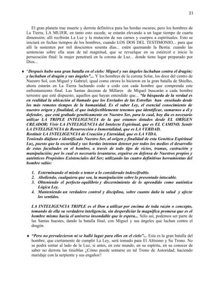 21


      El gran planeta trae muerte y derrota definitiva para las hordas oscuras; pero los hombres de
  La Tierra, LA MUJER, en tanto esto sucede, se estarán elevando a un lugar tiempo de cuarta
  dimensión; allí recibirán La Luz y la mutación de sus carnes y cuerpos a espirituales. Esto se
  iniciará en fechas tiempos de los hombres, cuando LOS DOS DEL TESTIMONIO... para que
  allí la sustenten por mil doscientos sesenta días... estén quemando la Bestia: cuando las
  sentencias sobre ella sean de tal magnitud, que se revuelque en su estiércol e inicie la
  persecución final: la mujer penetrará en la corona de Luz... donde tiene lugar preparado por
  Dios...

♦ “Después hubo una gran batalla en el cielo: Miguel y sus ángeles luchaban contra el dragón;
  y luchaban el dragón y sus ángeles”... Y los hombres de la corona Solar, los doce del centro de
  Nuestro Sol, con Miguel y Gabriel; igual como otrora lo hicieron en la gran batalla de Shielho,
  ahora estarán en La Tierra luchando codo a codo con cada hombre que comprenda este
  enfrentamiento final. Las Santas decenas de Millares de Miguel buscarán a cada hombre
  terrestre que esté dispuesto, aquellos que hayan entendido que... “la búsqueda de la verdad es
  en realidad la ubicación al llamado que los Enviados de las Estrellas han enseñado desde
  los más remotos tiempos de la humanidad. Es el saber Ley, el esencial conocimiento de
  nuestro origen y finalidad, el que indefectiblemente tenemos que identificar, sumarnos a él y
  defender, que está grabado genéticamente en Nuestro Ser, para lo cual, hoy día es necesario
  utilizar LA TRIPLE INTELIGENCIA de la que estamos dotados desde EL ORÍGEN
  CREADOR: Vivir LA INTELIGENCIA del Intelecto Espiritual, que es EL CAMINO. Sentir
  LA INTELIGENCIA de Resurrección e Inmortalidad, que es LA VERDAD.
  Restituir LA INTELIGENCIA de Creación y Eternidad, que es LA VIDA.
  Teniendo diáfano e identificado Nuestro Ser, al origen y finalidad de esta Genética Espiritual
  Luz, puesto que la oscuridad y sus hordas intentan detener por todos los medios el desarrollo
  de estas facultades en el hombre, a través de todo tipo de vicios, tramas, castración y
  manipulación; por lo cual es necesario levantarse, erguirse en defensa de Nuestros propios y
  auténticos Propósitos Existenciales del Ser; utilizando las cuatro definitivas herramientas del
  hombre sabio:

     1. Exterminando el miedo o temor a lo considerado indescifrable.
     2. Aboliendo, cualquiera que sea, la manipulación sobre lo presentado intocable.
     3. Obteniendo el perfecto equilibrio y discernimiento de lo aprendido como auténtica
        Lógica Ley.
     4. Manteniendo un verdadero control y disciplina, sobre cuanto dañe la salud y afecte
        los sentidos.

     LA INTELIGENCIA TRIPLE es el Don a utilizar por encima de toda razón o concepto,
     tomando de ella su verdadera inteligencia, sin desperdiciar la magnífica promesa que es el
     hombre mismo hacia el universo insondable que le espera... Sólo así, podemos ser parte de
     las Santas huestes, dando la batalla final, con Miguel y sus ángeles que luchan contra el
     dragón.

  ♦ “Pero no prevalecieron ni se halló lugar para ellos en el cielo”... Esta es la gran batalla del
    hombre, que ciertamente de cumplir La Ley, será tomado para El Altísimo y Su Trono. No
    se podrá sentar al lado de la Luz, si antes, en este mundo, en su espíritu, en su conocer de
    saber no derrota las tinieblas ¿Cómo puede sentarse en tal Trono de Autoridad, haciendo
    maridaje con la serpiente y sus engaños?
 