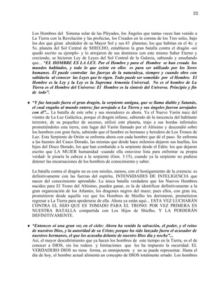 22



  Los Hombres del Sistema solar de las Pléyades, los Ángeles que tantas veces han venido a
  La Tierra con la Revelación y las profecías, los Creados en la corona de los Tres soles, bajo
  los dos que giran alrededor de su Mayor Sol y sus 43 planetas; los que habitan en el 4o. y
  5o. planeta del Sol Central de SHIELHO, entablaron la gran batalla contra el dragón -así
  quedó escrito su ejemplo- y lo arrojaron de sus dominios con este mismo Saber Eterno y
  creciendo, se hicieron Ley de Leyes del Sol Central de la Galaxia, sabiendo y enseñando
  que... “EL HOMBRE ES LA LEY. Por el Hombre y para el Hombre se han creado los
  mundos habitados, y todo lo que existe en ellos es para ser utilizado por los Seres
  humanos. Él puede controlar las fuerzas de la naturaleza, siempre y cuando obre con
  sabiduría al conocer las Leyes que lo rigen. Todo puede ser sometido por el Hombre. El
  Hombre es la Ley y la Ley es la Suprema Armonía Universal. No es el hombre de La
  Tierra es el Hombre del Universo: El Hombre es la síntesis del Universo. Principio y fin
  de todo”.

♦ “Y fue lanzado fuera el gran dragón, la serpiente antigua, que se llama diablo y Satanás,
  el cual engaña al mundo entero; fue arrojado a La Tierra y sus ángeles fueron arrojados
  con él”... La batalla de este orbe y sus moradores es ahora. Ya el Nuevo Varón nace del
  vientre de La Luz Galáctica, porque el dragón infame, sabiendo de la inocencia del habitante
  terrestre, de su pequeñez de ascenso, utilizó este planeta, trajo a sus hordas infernales
  prometiéndoles esta tierra, este lugar del Varón llamado por el Altísimo y descendió sobre
  los hombres con gran furia, sabiendo que el hombre es hermano y heredero de Los Tronos de
  Luz. Esta Serpiente de Orión se enfrenta ahora con cada hombre que dé el paso. Se enfrenta
  a las huestes del Casco Dorado, las mismas que desde hace milenios dejaron sus huellas, los
  hijos del Disco Dorado, los que han combatido a la serpiente desde el Edén: los que dejaron
  escrito que LA MUJER humanidad -cuando ella estuviese lista para enfrentar su propia
  verdad- le pisaría la cabeza a la serpiente (Gen. 3:15), cuando ya la serpiente no pudiese
  detener las encarnaciones de los hombres de conocimiento y saber.

  La batalla contra el dragón no es con misiles, menos, con el hostigamiento de la creencia: es
  definitivamente con las fuerzas del espíritu, INTENSIDADES DE INTELIGENCIA que
  nacen del conocimiento aprendido. La única batalla verdadera que los Nuevos Hombres
  nacidos para El Trono del Altísimo, pueden ganar, es la de identificar definitivamente a la
  gran organización de los Atlantes, los dragones negros del mazo; pues ellos, con gran ira,
  prometieron desde aquella vez que los Hombres de Shielho les derrotaron, prometieron
  regresar a La Tierra para apoderarse de ella. Ahora ya están aquí... ESTA VEZ LUCHARÁN
  CONTRA EL HIJO QUE ES TOMADO PARA EL TRONO: POR VEZ PRIMERA ES
  NUESTRA BATALLA compartida con Los Hijos de Shielho, Y LA PERDERÁN
  DEFINITIVAMENTE.

♦ “Entonces oí una gran voz en el cielo: Ahora ha venido la salvación, el poder, y el reino
  de nuestros Dios, y la autoridad de su Cristo; porque ha sido lanzado fuera el acusador de
  nuestros hermanos, el que los acusaba delante de nuestro Dios día y noche”...
  Así, el mayor descubrimiento que ya hacen los hombres de este tiempo en la Tierra, es el de
  conocer a DIOS, sin los rodeos y limitaciones que les ha impuesto la oscuridad. EL
  VERDADERO DIOS no tiene forma, es omnipotente y no se puede representar. Hasta el
  día de hoy, el hombre actual alimenta un concepto de DIOS totalmente errado. Los hombres
 