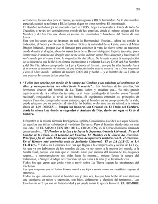 23


  verdaderos, los nacidos para el Trono, ya no imaginan a DIOS Inmutable. No le dan nombre
  especial, cuando se refieren a Él, le llaman el que no tiene nombre: El Innominado.
  El Hombre verdadero ya no necesita creer en DIOS, llega a conocerlo a través de toda Su
  Creación; a través del conocimiento venido de las estrellas, desde el mismo origen del Sin
  Nombre y del Sin Fin que ahora ya poseen los levantados y herederos del Trono de Las
  Luces.
  Esta son las voces que se levantan en toda la Hermandad Estelar... Ahora ha venido la
  Salvación, el Poder y el Reino de Nuestros DIOS y la autoridad de su Cristo, contra el Mazo
  Dragón Infernal... porque oye el llamado para contener la vara de hierro sobre las naciones
  donde domina el dragón, ahora lo arroja fuera de su Reino Inteligente Espíritu terrestre, pues
  comprende la astucia del dragón que se ha hecho adorar como Dios diciendo y haciendo el
  mal creado por él como Dios, la organización del Mazo. Se levanta contra la manipulación
  de su inocencia que le llevó en forma inconsciente a violentar La Ley DIOS del Sin Nombre
  y del Sin Fin. Ahora comprende La Ley y Conoce al Eterno... porque ha sido lanzado fuera
  el acusador de nuestros hermanos, el que los incriminaba con su astucia “de a Dios rogando
  y con el Mazo dando” delante de nuestro DIOS día y noche ... y el hombre de La Tierra se
  une con sus hermanos de las estrellas.

♦ “Y ellos han vencido por medio de la sangre del Cordero y las palabras del testimonio de
  ellos, y menospreciaron sus vidas hasta la muerte”... Los hombres de las estrellas, los
  hermanos directos del hombre de La Tierra, saben y enseñan que... “la más grande
  equivocación de la civilización terrestre, es el haber catalogado al hombre como "animal
  racional", rebajándolo al nivel de las bestias. Si lográramos entender los principios de
  nuestra Creación, comprenderíamos entonces, que el hombre en su comprensión de la vida,
  puede rebajarse con su proceder al nivel de las bestias, o elevarse con su actitud, a la misma
  altura de LOS DIOSES”... Porque los hombres son Creados en El Trono del Cordero,
  desde la misma Luz donde se engendró al Anciano de Días, desde ese lugar se Creó al
  hombre.

  El hombre es la misma fórmula Inteligencia-Espíritu-Consciencia-Luz de Los Logos Solares,
  de aquellas que titilan cubriendo el vastísimo Universo. Pero el hombre siendo esto, es más
  que esto. ES EL MISMO CENTRO DE LA CREACIÓN, es la Creación misma emanada
  como hombre... “El Hombre es la Ley y la Ley es la Suprema Armonía Universal. No es el
  hombre de la Tierra, es el Hombre del Universo. El Hombre es la síntesis del Universo.
  Principio y fin de todo. El día que desaparezca, desaparecerá también con él, el Universo.
  En el Hombre está contenida toda la Sabiduría Universal. Él es LA LLAVE, es LA
  CLAVE”... Y todos los Hombres Luz, los que llegan a la comprensión y acción de La Ley,
  los que ya son habitantes de los mundos de Luz, ya no temen a la muerte del mundo, a la
  batalla final, porque son más que el mundo, están por encima del mundo de los dragones
  negros... y menospreciaron sus vidas hasta la muerte... porque llevan la sangre del
  testimonio, la Sangre -Código de Creación- del que vino a la cruz y se levantó de ella.
  Todos los que creen que Jesús vino a morir sobre La Tierra siguen las enseñanzas del
  tenebroso.
  Los que aseguran que el Padre Eterno envió a su hijo a morir como un sacrificio, siguen al
  temeroso.
  Todos los que intentan matar al hombre una y otra vez, los que han hecho de este símbolo
  una carnicería de mitos y creencias, son hijos, defensores y elegidos del temeroso... Las
  Enseñanzas del Hijo son de Inmortalidad y no puede morir lo que es Inmortal. EL HOMBRE
 