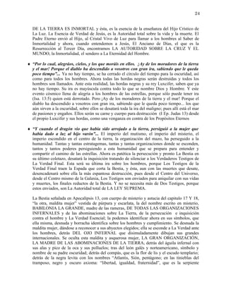 24


   DE LA TIERRA ES INMORTAL y ésta, es la esencia de la enseñanza del Hijo Crístico de
   La Luz. La Esencia de Verdad de Jesús, es la Autoridad total sobre la vida y la muerte. El
   Padre Eterno envió al Hijo, al Cristal Vivo de Luz para llamar a los hombres al Saber de
   Inmortalidad y ahora, cuando entendemos a Jesús, El Anciano de Días, el que es la
   Resurrección al Tercer Día, encontramos LA AUTORIDAD SOBRE LA CRUZ Y EL
   MUNDO, la Inmortalidad, el sendero a La Eternidad del Hombre.

♦ “Por lo cual, alegráos, cielos, y los que moráis en ellos. ¡Ay de los moradores de la tierra
  y el mar! Porque el diablo ha descendido a vosotros con gran ira, sabiendo que le queda
  poco tiempo”... Ya no hay tiempo, se ha cerrado el círculo del tiempo para la oscuridad, así
  como para todos los hombres. Ahora todas las hordas negras serán destruidas y todos los
  hombres son llamados. Ante esta realidad, las hordas negras y su rey Luxcifer, saben que ya
  no hay tiempo. Su ira es mayúscula contra todo lo que se nombre Dios y Hombre. Y este
  evento cósmico llena de alegría a los hombres de las estrellas, porque sólo puede tener ira
  (Isa. 13:5) quien está derrotado. Pero ¡Ay de los moradores de la tierra y el mar! Porque el
  diablo ha descendido a vosotros con gran ira, sabiendo que le queda poco tiempo... los que
  aún sirven a la oscuridad, sobre ellos se desatará toda la ira del maligno; pues allí está el mar
  de pasiones y engaños. Ellos serán su carne y cuerpo para destrucción (I Ep. Judas 13) desde
  el propio Luxcifer y sus hordas, como una venganza en contra de los Propósitos Eternos

♦ “Y cuando el dragón vio que había sido arrojado a la tierra, persiguió a la mujer que
  había dado a luz al hijo varón”... El imperio del mutismo, el imperio del misterio, el
  imperio escondido en el centro de la tierra, la organización del mazo, ha perseguido a la
  humanidad. Tantas y tantas estratagemas, tantas y tantas organizaciones donde se esconden,
  tantos y tantos poderes persiguiendo a esta humanidad que se prepara para entender y
  compartir el camino de las estrellas. Ahora es patética la persecución y pronto La Bestia en
  su último coletazo, desatará la inquisición tratando de silenciar a los Verdaderos Testigos de
  La Verdad Final. Esta será su última ira sobre los hombres, porque Los Testigos de la
  Verdad Final traen la Espada que corta la Bestia, y ésta, aun con las muertes que desate,
  desencadenará sobre ella la más espantosa destrucción, pues desde el Centro del Universo,
  desde el Centro mismo de la Galaxia, Los Testigos son enviados para aniquilar con sus vidas
  y muertes, los finales reductos de la Bestia. Y no se necesita más de Dos Testigos, porque
  estos enviados, son La Autoridad total de LA LEY SUPREMA.

   La Bestia señalada en Apocalipsis 13, con cuerpo de misterio y astucia del capitulo 17 Y 18,
   “la otra, maldita mujer” vestida de púrpura y escarlata, la del nombre escrito en misterio,
   BABILONIA LA GRANDE, madre de las rameras, DE TODAS LAS ORGANIZACIONES
   INFERNALES y de las abominaciones sobre La Tierra, de la persecución e inquisición
   contra el hombre y La Verdad Esencial; la podemos identificar ahora en sus símbolos, que
   ella misma, desnuda y borracha identifica sobre los hombres y cumplimiento. Se desnuda la
   maldita mujer, dándose a reconocer a sus abyectos elegidos; ella se esconde a La Verdad ante
   los hombres, detrás DEL OJO INFERNAL que disimuladamente dibujan sus grandes
   internacionales. Se oculta esta maldita y asquerosa mujer, LA GRAN ORGANIZACIÓN,
   LA MADRE DE LAS ABOMINACIONES DE LA TIERRA, detrás del águila infernal con
   sus alas y pico de la oca y sus polluelos; tras del león galés y norteamericano, símbolo y
   nombre de su padre oscuridad; detrás del compás, que es la flor de lis y el escudo templario;
   detrás de la negra levita con los nombres “Atlantis, Sión, pentágono; en las tinieblas del
   tramposo, negro y oscuro axioma: “libertad, igualdad, fraternidad”, que es la serpiente
 