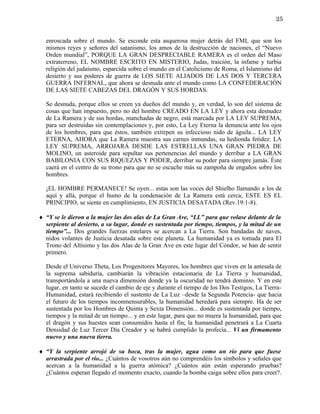 25


  enroscada sobre el mundo. Se esconde esta asquerosa mujer detrás del FMI, que son los
  mismos reyes y señores del satanismo, los amos de la destrucción de naciones, el “Nuevo
  Orden mundial”, PORQUE LA GRAN DESPRECIABLE RAMERA es el orden del Maso
  extraterreno, EL NOMBRE ESCRITO EN MISTERIO, Judas, traición, la infame y turbia
  religión del judaísmo, esparcida sobre el mundo en el Catolicismo de Roma, el Islamismo del
  desierto y sus poderes de guerra de LOS SIETE ALIADOS DE LAS DOS Y TERCERA
  GUERRA INFERNAL, que ahora se desnuda ante el mundo como LA CONFEDERACIÓN
  DE LAS SIETE CABEZAS DEL DRAGÓN Y SUS HORDAS.

  Se desnuda, porque ellos se creen ya dueños del mundo y, en verdad, lo son del sistema de
  cosas que han impuesto, pero no del hombre CREADO EN LA LEY y ahora esta desnudez
  de La Ramera y de sus hordas, manchadas de negro, está marcada por LA LEY SUPREMA,
  para ser destruidas sin contemplaciones y, por esto, La Ley Eterna la denuncia ante los ojos
  de los hombres, para que éstos, también extirpen su infeccioso nido de águila... LA LEY
  ETERNA, AHORA que La Ramera muestra sus carnes inmundas, su hedionda fetidez: LA
  LEY SUPREMA, ARROJARÁ DESDE LAS ESTRELLAS UNA GRAN PIEDRA DE
  MOLINO, un asteroide para sepultar sus pertenencias del mundo y derribar a LA GRAN
  BABILONIA CON SUS RIQUEZAS Y PODER, derribar su poder para siempre jamás. Éste
  caerá en el centro de su trono para que no se escuche más su zampoña de engaños sobre los
  hombres.

  ¡EL HOMBRE PERMANECE! Se oyen... estas son las voces del Shielho llamando a los de
  aquí y allá, porque el humo de la condenación de La Ramera está cerca; ESTE ES EL
  PRINCIPIO, se siente en cumplimiento, EN JUSTICIA DESATADA (Rev.19:1-8).

♦ “Y se le dieron a la mujer las dos alas de La Gran Ave, “LL” para que volase delante de la
  serpiente al desierto, a su lugar, donde es sustentada por tiempo, tiempos, y la mitad de un
  tiempo”... Dos grandes fuerzas estelares se acercan a La Tierra. Son bandadas de naves,
  nidos volantes de Justicia desatada sobre este planeta. La humanidad ya es tomada para El
  Trono del Altísimo y las dos Alas de la Gran Ave en este lugar del Cóndor, se han de sentir
  primero.

  Desde el Universo Theta, Los Progenitores Mayores, los hombres que viven en la antesala de
  la suprema sabiduría, cambiarán la vibración estacionaria de La Tierra y humanidad,
  transportándola a una nueva dimensión donde ya la oscuridad no tendrá dominio. Y en este
  lugar, en tanto se sucede el cambio de eje y durante el tiempo de los Dos Testigos, La Tierra-
  Humanidad, estará recibiendo el sustento de La Luz –desde la Segunda Potencia- que hacia
  el futuro de los tiempos inconmensurables, la humanidad heredará para siempre. Ha de ser
  sustentada por los Hombres de Quinta y Sexta Dimensión... donde es sustentada por tiempo,
  tiempos y la mitad de un tiempo... y en este lugar, para que no muera la humanidad, para que
  el dragón y sus huestes sean consumidos hasta el fin; la humanidad penetrará a La Cuarta
  Densidad de Luz Tercer Día Creador y se habrá cumplido la profecía... Vi un firmamento
  nuevo y una nueva tierra.

♦ “Y la serpiente arrojó de su boca, tras la mujer, agua como un río para que fuese
  arrastrada por el río... ¿Cuántos de vosotros aún no comprendéis los símbolos y señales que
  acercan a la humanidad a la guerra atómica? ¿Cuántos aún están esperando pruebas?
  ¿Cuántos esperan llegado el momento exacto, cuando la bomba caiga sobre ellos para creer?.
 