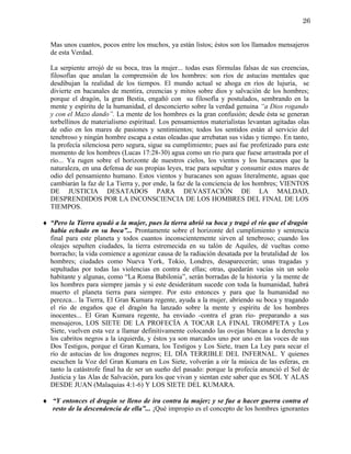 26


  Mas unos cuantos, pocos entre los muchos, ya están listos; éstos son los llamados mensajeros
  de esta Verdad.

  La serpiente arrojó de su boca, tras la mujer... todas esas fórmulas falsas de sus creencias,
  filosofías que anulan la comprensión de los hombres: son ríos de astucias mentales que
  desdibujan la realidad de los tiempos. El mundo actual se ahoga en ríos de lujuria, se
  divierte en bacanales de mentira, creencias y mitos sobre dios y salvación de los hombres;
  porque el dragón, la gran Bestia, engañó con su filosofía y postulados, sembrando en la
  mente y espíritu de la humanidad, el desconcierto sobre la verdad genuina “a Dios rogando
  y con el Mazo dando”. La mente de los hombres es la gran confusión; desde ésta se generan
  torbellinos de materialismo espiritual. Los pensamientos materialistas levantan agitadas olas
  de odio en los mares de pasiones y sentimientos; todos los sentidos están al servicio del
  tenebroso y ningún hombre escapa a estas oleadas que arrebatan sus vidas y tiempo. En tanto,
  la profecía silenciosa pero segura, sigue su cumplimiento; pues así fue profetizado para este
  momento de los hombres (Lucas 17:28-30) agua como un río para que fuese arrastrada por el
  río... Ya rugen sobre el horizonte de nuestros cielos, los vientos y los huracanes que la
  naturaleza, en una defensa de sus propias leyes, trae para sepultar y consumir estos mares de
  odio del pensamiento humano. Estos vientos y huracanes son aguas literalmente, aguas que
  cambiarán la faz de La Tierra y, por ende, la faz de la conciencia de los hombres; VIENTOS
  DE JUSTICIA DESATADOS PARA DEVASTACIÓN DE LA MALDAD,
  DESPRENDIDOS POR LA INCONSCIENCIA DE LOS HOMBRES DEL FINAL DE LOS
  TIEMPOS.

♦ “Pero la Tierra ayudó a la mujer, pues la tierra abrió su boca y tragó el río que el dragón
  había echado en su boca”... Prontamente sobre el horizonte del cumplimiento y sentencia
  final para este planeta y todos cuantos inconscientemente sirven al tenebroso; cuando los
  oleajes sepulten ciudades, la tierra estremecida en su talón de Aquiles, dé vueltas como
  borracho; la vida comience a agonizar causa de la radiación desatada por la brutalidad de los
  hombres; ciudades como Nueva York, Tokio, Londres, desaparecerán; unas tragadas y
  sepultadas por todas las violencias en contra de ellas; otras, quedarán vacías sin un solo
  habitante y algunas, como “La Roma Babilonia”, serán borradas de la historia y la mente de
  los hombres para siempre jamás y si este desiderátum sucede con toda la humanidad, habrá
  muerto el planeta tierra para siempre. Por esto entonces y para que la humanidad no
  perezca... la Tierra, El Gran Kumara regente, ayuda a la mujer, abriendo su boca y tragando
  el río de engaños que el dragón ha lanzado sobre la mente y espíritu de los hombres
  inocentes... El Gran Kumara regente, ha enviado -contra el gran río- preparando a sus
  mensajeros, LOS SIETE DE LA PROFECÍA A TOCAR LA FINAL TROMPETA y Los
  Siete, vuelven esta vez a llamar definitivamente colocando las ovejas blancas a la derecha y
  los cabritos negros a la izquierda, y éstos ya son marcados uno por uno en las voces de sus
  Dos Testigos, porque el Gran Kumara, los Testigos y Los Siete, traen La Ley para secar el
  río de astucias de los dragones negros; EL DÏA TERRIBLE DEL INFERNAL. Y quienes
  escuchen la Voz del Gran Kumara en Los Siete, volverán a oír la música de las esferas, en
  tanto la catástrofe final ha de ser un sueño del pasado: porque la profecía anunció el Sol de
  Justicia y las Alas de Salvación, para los que vivan y sientan este saber que es SOL Y ALAS
  DESDE JUAN (Malaquias 4:1-6) Y LOS SIETE DEL KUMARA.

♦ “Y entonces el dragón se lleno de ira contra la mujer; y se fue a hacer guerra contra el
  resto de la descendencia de ella”... ¡Qué impropio es el concepto de los hombres ignorantes
 