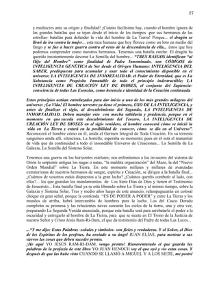 27


   y mediocres ante su origen y finalidad! ¡Cuánto facilísimo hay, cuando el hombre ignora de
   las grandes batallas que se tejen desde el inicio de los tiempos -por sus hermanos de las
   estrellas- batallas para defender la vida del hombre de La Tierra! Porque... el dragón se
   llenó de ira contra la mujer... esta raza humana que hoy florece como un loto en medio del
   fango y se fue a hacer guerra contra el resto de la descendencia de ella... éstos que hoy
   podemos comprender como nuestros hermanos. Tenemos una batalla estelar. El dragón ha
   querido insistentemente devorar La Semilla del hombre... “TRES RASGOS identifican “al
   Hijo del Hombre” como finalidad de Padre Innominado, son CÓDIGOS de
   INTELIGENCIA GENÉTICA de Ser desde el Ori-gen Humano: INTELIGENCIA DEL
   SABER, predispuesta para acumular y usar todo el conocimiento disponible en el
   universo; LA INTELIGENCIA DE INMORTALIDAD, el Poder de Eternidad, que es La
   Substancia como Propósito Inmutable de todo el principio indestructible; LA
   INTELIGENCIA DE CREACIÓN LEY DE DIOSES, el conjunto del Sapiencia-
   consciencia de todas Las Esencias, como herencia e identidad de la Creación continuada

Estos principios actúan entrelazados para dar inicio a uno de los más grandes milagros del
universo: ¡La Vida! El hombre terrestre ya tiene el primero, USO DE LA INTELIGENCIA, y
antes de finalizar el siglo, al descubrimiento del Segundo, LA INTELIGENCIA DE
INMORTALIDAD. Deben manejar esto con mucha sabiduría y prudencia, porque en el
momento en que suceda este descubrimiento del Tercero, LA INTELIGENCIA DE
CREACIÓN LEY DE DIOSES en el siglo venidero, el hombre conocerá cómo se inició la
 vida en La Tierra y estará en la posibilidad de conocer, cómo se dio en el Universo”.
Reconocerá el hombre cómo en él, anida el Germen Integral de Toda Creación. En su torrente
sanguíneo anida allí, silenciosa, La Semilla; esperaba su momento; pues en él está el manantial
de vida que da continuidad a todo el insondable Universo de Creaciones... La Semilla de La
Galaxia, La Semilla del Sistema Solar.

Tenemos una guerra en los horizontes estelares; nos enfrentamos a los invasores del sistema de
Orión la serpiente antigua los nagas o natas, “la maldita organización” del Mazo, la del “Nuevo
Orden Mundial” sobre La Tierra. En este momento millares y millares de avanzadas
extraterrenas de nuestros hermanos de sangre, espíritu y Creación, se dirigen a la batalla final...
¿Cuántos de vosotros estáis dispuestos a la gran lucha? ¿Cuántos queréis combatir al lado, con
ellos?... los que guardan los mandamientos de Los Siete Días de Dios y tienen el Testimonio
de Jesucristo... Esta batalla final ya se está librando sobre La Tierra y al mismo tiempo, sobre la
Galaxia y Sistema Solar. Tres y medio años luego de este anuncio, relampaguearán en colosal
choque en gran señal, porque la contienda “ES DE PODER A PODER” y entre La Tierra y los
mundos de arriba, habrá intercambio de hombres para la lucha. Los del Casco Dorado
cumplirán su promesa y las relucientes naves surcarán los cielos de la tierra, una y otra vez,
preparando La Segunda Venida anunciada, porque esta batalla será para arrebatarle el poder a la
oscuridad y entregarlo al hombre de La Tierra, para que se siente en El Trono de la Justicia de
nuestro Señor y Cristo Jesús Ram-Ri-Dam, el que da testimonio del Padre de todas Las Luces...

...“Y me dijo: Estas Palabras -señales y símbolos- son fieles y verdaderas. Y el Señor, el Dios
de los Espíritus de los profetas, ha enviado a su ángel JUAN ELÍAS, para mostrar a sus
siervos las cosas que deben suceder pronto.
¡He aquí YO JESÚS RAM-RI-DAM, vengo pronto! Bienaventurado el que guarda las
palabras de la profecía de este libro YO JUAN HENOCH soy el que oyó y vio estas cosas. Y
después de que las hube visto CUANDO SE LLAMÓ A MIGUEL Y A LOS SIETE, me postré
 