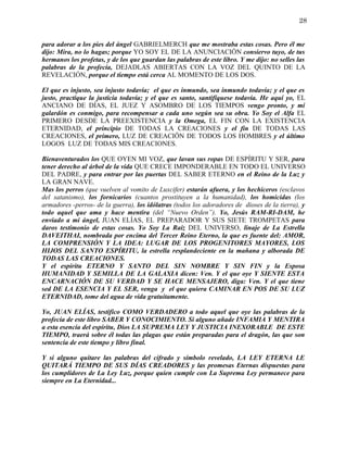 28


para adorar a los pies del ángel GABRIELMERCH que me mostraba estas cosas. Pero él me
dijo: Mira, no lo hagas; porque YO SOY EL DE LA ANUNCIACIÓN consiervo tuyo, de tus
hermanos los profetas, y de los que guardan las palabras de este libro. Y me dijo: no selles las
palabras de la profecía, DEJADLAS ABIERTAS CON LA VOZ DEL QUINTO DE LA
REVELACIÓN, porque el tiempo está cerca AL MOMENTO DE LOS DOS.

El que es injusto, sea injusto todavía; el que es inmundo, sea inmundo todavía; y el que es
justo, practique la justicia todavía; y el que es santo, santifíquese todavía. He aquí yo, EL
ANCIANO DE DÍAS, EL JUEZ Y ASOMBRO DE LOS TIEMPOS vengo pronto, y mi
galardón es conmigo, para recompensar a cada uno según sea su obra. Yo Soy el Alfa EL
PRIMERO DESDE LA PREEXISTENCIA y la Omega, EL FIN CON LA EXISTENCIA
ETERNIDAD, el principio DE TODAS LA CREACIONES y el fin DE TODAS LAS
CREACIONES, el primero, LUZ DE CREACIÖN DE TODOS LOS HOMBRES y el último
LOGOS LUZ DE TODAS MIS CREACIONES.

Bienaventurados los QUE OYEN MI VOZ, que lavan sus ropas DE ESPÍRITU Y SER, para
tener derecho al árbol de la vida QUE CRECE IMPONDERABLE EN TODO EL UNIVERSO
DEL PADRE, y para entrar por las puertas DEL SABER ETERNO en el Reino de la Luz y
LA GRAN NAVE.
Mas los perros (que vuelven al vomito de Luxcifer) estarán afuera, y los hechiceros (esclavos
del satanismo), los fornicarios (cuantos prostituyen a la humanidad), los homicidas (los
armadores -perros- de la guerra), los idólatras (todos los adoradores de dioses de la tierra), y
todo aquel que ama y hace mentira (del “Nuevo Orden”). Yo, Jesús RAM-RI-DAM, he
enviado a mi ángel, JUAN ELÍAS, EL PREPARADOR Y SUS SIETE TROMPETAS para
daros testimonio de estas cosas. Yo Soy La Raíz DEL UNIVERSO, linaje de La Estrella
DAVEITHAI, nombrada por encima del Tercer Reino Eterno, la que es fuente del: AMOR,
LA COMPRENSIÓN Y LA IDEA: LUGAR DE LOS PROGENITORES MAYORES, LOS
HIJOS DEL SANTO ESPÍRITU, la estrella resplandeciente en la mañana y alborada DE
TODAS LAS CREACIONES.
Y el espíritu ETERNO Y SANTO DEL SIN NOMBRE Y SIN FIN y la Esposa
HUMANIDAD Y SEMILLA DE LA GALAXIA dicen: Ven. Y el que oye Y SIENTE ESTA
ENCARNACIÓN DE SU VERDAD Y SE HACE MENSAJERO, diga: Ven. Y el que tiene
sed DE LA ESENCIA Y EL SER, venga y el que quiera CAMINAR EN POS DE SU LUZ
ETERNIDAD, tome del agua de vida gratuitamente.

Yo, JUAN ELÍAS, testifico COMO VERDADERO a todo aquel que oye las palabras de la
profecía de este libro SABER Y CONOCIMIENTO. Si alguno añade INFAMIA Y MENTIRA
a esta esencia del espíritu, Dios LA SUPREMA LEY Y JUSTICIA INEXORABLE DE ESTE
TIEMPO, traerá sobre él todas las plagas que están preparadas para el dragón, las que son
sentencia de este tiempo y libro final.

Y si alguno quitare las palabras del cifrado y símbolo revelado, LA LEY ETERNA LE
QUITARÁ TIEMPO DE SUS DÍAS CREADORES y las promesas Eternas dispuestas para
los cumplidores de La Ley Luz, porque quien cumple con La Suprema Ley permanece para
siempre en La Eternidad...
 