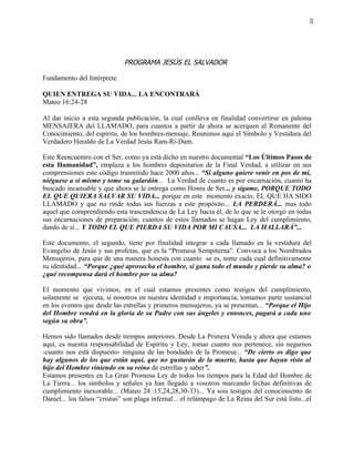 3




                              PROGRAMA JESÚS EL SALVADOR

Fundamento del Intérprete.

QUIEN ENTREGA SU VIDA... LA ENCONTRARÁ
Mateo 16:24-28

Al dar inicio a esta segunda publicación, la cual conlleva en finalidad convertirse en paloma
MENSAJERA del LLAMADO, para cuantos a partir de ahora se acerquen al Remanente del
Conocimiento, del espíritu, de los hombres-mensaje. Reunimos aquí el Símbolo y Vestidura del
Verdadero Heraldo de La Verdad Jesús Ram-Ri-Dam.

Este Reencuentro con el Ser, como ya está dicho en nuestro documental “Los Últimos Pasos de
esta Humanidad”, emplaza a los hombres depositarios de la Final Verdad, a utilizar en sus
comprensiones este código trasmitido hace 2000 años... “Si alguno quiere venir en pos de mí,
niéguese a sí mismo y tome su galardón... La Verdad de cuanto es por encarnación, cuanto ha
buscado incansable y que ahora se le entrega como Honra de Ser... y sígame, PORQUE TODO
EL QUE QUIERA SALVAR SU VIDA... porque en este momento exacto, EL QUE HA SIDO
LLAMADO y que no rinde todas sus fuerzas a este propósito... LA PERDERÁ... mas todo
aquel que comprendiendo esta trascendencia de La Ley hacia él, de lo que se le otorgó en todas
sus encarnaciones de preparación; cuantos de estos llamados se hagan Ley del cumplimiento,
dando de sí... Y TODO EL QUE PIERDA SU VIDA POR MI CAUSA... LA HALLARÁ”...

Este documento, el segundo, tiene por finalidad integrar a cada llamado en la vestidura del
Evangelio de Jesús y sus profetas, que es la “Promesa Sempiterna”. Convoca a los Nombrados
Mensajeros, para que de una manera honesta con cuanto se es, tome cada cual definitivamente
su identidad... “Porque ¿qué aprovecha el hombre, si gana todo el mundo y pierde su alma? o
¿qué recompensa dará el hombre por su alma?

El momento que vivimos, en el cual estamos presentes como testigos del cumplimiento,
solamente se ejecuta, si nosotros en nuestra identidad e importancia, tomamos parte sustancial
en los eventos que desde las estrellas y primeros mensajeros, ya se presentan... “Porque el Hijo
del Hombre vendrá en la gloria de su Padre con sus ángeles y entonces, pagará a cada uno
según su obra”.

Hemos sido llamados desde tiempos anteriores. Desde La Primera Venida y ahora que estamos
aquí, es nuestra responsabilidad de Espíritu y Ley, tomar cuanto nos pertenece, sin negarnos
-cuanto nos está dispuesto- ninguna de las bondades de la Promesa... “De cierto os digo que
hay algunos de los que están aquí, que no gustarán de la muerte, hasta que hayan visto al
hijo del Hombre viniendo en su reino de estrellas y saber”.
Estamos presentes en La Gran Promesa Ley de todos los tiempos para la Edad del Hombre de
La Tierra... los símbolos y señales ya han llegado a vosotros marcando fechas definitivas de
cumplimiento inexorable... (Mateo 24 :15,24,28,30-33)... Ya sois testigos del conocimiento de
Daniel... los falsos “cristus” son plaga infernal... el relámpago de La Reina del Sur está listo...el
 