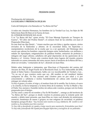 30


                                   PROGRAMA DANIEL


Proclamación del intérprete
LA LLEGADA Y PRESENCIA DE JUAN

Carta del Intérprete a los llamados en “La Reina del Sur”

A todos mis Amados Hermanos, los hombres de La Verdad Luz Ley, los hijos de Mi
Señor Jesús Ram-Ri-Dam en la Fuerza de Juan.
EL CÓNDOR EXTIENDE SUS ALAS
Y es “La Reina del Sur” quien revela: “El Gran Mensaje Esperado en Tiempos de
Guerra”, “El Libro del Profeta Daniel”; el contacto final de las estrellas con Juan el
Preparador Elías-Juan.
En este final me dijo Daniel... “vienen muchos que son lobos y águilas rapaces, ciertos
enviados de la hediondez y abismo, de la oscuridad felina, los hipócritas y
manipuladores recolectores de la cizaña que va a ser quemada -del Demiurgo dios
oscuro que adoran los hombres- esparcida tiempos atrás, barbechados, con atributos y
señales de Apocalipsis, estigmatizados de palabras bonitas, emisarios de profecías y
milagros del negro abismo, caballeros del grial deponentes de las apariciones de la
Ramera y el Averno. Vienen ante vosotros desde otros lugares del mundo, posesos
infernales en carnes inmundas del reino oscuro; hacia el territorio de la Reina del Sur y
dirán ser enviados, “contactados de luz”, diciendo ser Juan Elías.

Debéis saber Intérprete e intérpretes, que Elías-Juan el Preparador del camino del
Anciano de Días, El Ángel Fuerte de la Revelación final, La Voz indiscutible del JHS,
desde el Señor Santo e Innominado, habla con voz inconfundible de Verdad y Ley...
“Yo no soy el que vosotros creéis que soy. ¡Mi nombre es mil nombres! dadme
cualquiera de ellos, Yo Soy anciano ante vosotros pero no por edad y si por
conocimiento y sabiduría e inclino humildemente mi cabeza ante vosotros para
entregar mi vetusto saber.
Yo Soy el grano y la mies, el trigo y el maduro fruto de la semilla. Soy la tierra, el surco
y la cosecha, la lluvia temprana y la tierna brisa de la mañana. Yo Soy la Madre y Soy
el Padre: Soy anciano y humilde inclino mi cabeza ante vosotros, porque sois los frutos
preparados por el tiempo.
¡Yo Soy amor y amor Es mi nombre y Paz Es Mi Nombre”... emerge ya del territorio de
“La Reina del Sur”, porque es desde vosotros la promesa para la restante parte del
mundo y debéis tener presente, que Juan-Elías no viene cual dictador de misticismos,
creencias, fanatismos de masas o grupos; no trae estigmas de oscuridad, ni palabras
lisonjeras; porque Él dice: “Soy Anciano ante vosotros en Ley y Sabiduría. Mi nombre es mil
nombres y ¡Escuchadme pues bien vosotros!
Yo Soy vida y desenfundo mi espada y traigo muerte para mantenerla ¡Entendedme pues bien!
Yo Soy vida y desenfundo Mi Espada para desgajar hipócritas y vocingleros de sus pedestales.
 