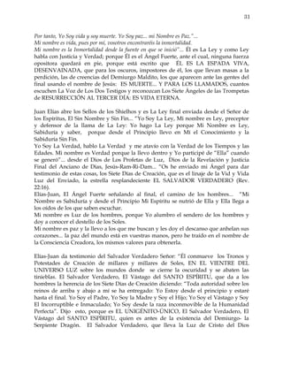 31


Por tanto, Yo Soy vida y soy muerte. Yo Soy paz... mi Nombre es Paz.”...
Mi nombre es vida, pues por mí, vosotros encontraréis la inmortalidad.
Mi nombre es la Inmortalidad desde la fuente en que se inició”... Él es La Ley y como Ley
habla con Justicia y Verdad; porque Él es el Ángel Fuerte, ante el cual, ninguna fuerza
opositora quedará en pie, porque está escrito que ÉL ES LA ESPADA VIVA,
DESENVAINADA, que para los oscuros, impostores de él, los que llevan masas a la
perdición, las de creencias del Demiurgo Maldito, los que aparecen ante las gentes del
final usando el nombre de Jesús: ES MUERTE... Y PARA LOS LLAMADOS, cuantos
escuchen La Voz de Los Dos Testigos y reconozcan Los Siete Ángeles de las Trompetas
de RESURRECCIÓN AL TERCER DÍA: ES VIDA ETERNA.

Juan Elías abre los Sellos de los Shielhos y es La Ley final enviada desde el Señor de
los Espíritus, El Sin Nombre y Sin Fin... “Yo Soy La Ley, Mi nombre es Ley, preceptor
y defensor de la llama de La Ley: Yo hago La Ley porque Mi Nombre es Ley,
Sabiduría y saber, porque desde el Principio llevo en Mí el Conocimiento y la
Sabiduría Sin Fin.
Yo Soy La Verdad, hablo La Verdad y me atavío con la Verdad de los Tiempos y las
Edades. Mi nombre es Verdad porque la llevo dentro y Yo participé de “Ella” cuando
se generó”... desde el Dios de Los Profetas de Luz, Dios de la Revelación y Justicia
Final del Anciano de Días, Jesús-Ram-Ri-Dam... “Os he enviado mi Ángel para dar
testimonio de estas cosas, los Siete Días de Creación, que es el linaje de la Vid y Vida
Luz del Enviado, la estrella resplandeciente EL SALVADOR VERDADERO (Rev.
22:16).
Elías-Juan, El Ángel Fuerte señalando al final, el camino de los hombres... “Mi
Nombre es Sabiduría y desde el Principio Mi Espíritu se nutrió de Ella y Ella llega a
los oídos de los que saben escuchar.
Mi nombre es Luz de los hombres, porque Yo alumbro el sendero de los hombres y
doy a conocer el destello de los Soles.
Mi nombre es paz y la llevo a los que me buscan y les doy el descanso que anhelan sus
corazones... la paz del mundo está en vuestras manos, pero he traído en el nombre de
la Consciencia Creadora, los mismos valores para obtenerla.

Elías-Juan da testimonio del Salvador Verdadero Señor: “Él conmueve los Tronos y
Potestades de Creación de millares y millares de Soles, EN EL VIENTRE DEL
UNIVERSO LUZ sobre los mundos donde se cierne la oscuridad y se abaten las
tinieblas. El Salvador Verdadero, El Vástago del SANTO ESPÍRITU, que da a los
hombres la herencia de los Siete Días de Creación diciendo: “Toda autoridad sobre los
reinos de arriba y abajo a mí se ha entregado: Yo Estoy desde el principio y estaré
hasta el final. Yo Soy el Padre, Yo Soy la Madre y Soy el Hijo; Yo Soy el Vástago y Soy
El Incorruptible e Inmaculado; Yo Soy desde la raza inconmovible de la Humanidad
Perfecta”. Dijo esto, porque es EL UNIGÉNITO-ÚNICO, El Salvador Verdadero, El
Vástago del SANTO ESPÍRITU, quien es antes de la existencia del Demiurgo- la
Serpiente Dragón. El Salvador Verdadero, que lleva la Luz de Cristo del Dios
 
