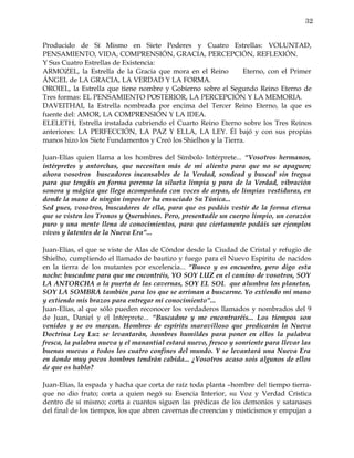 32


Producido de Sí Mismo en Siete Poderes y Cuatro Estrellas: VOLUNTAD,
PENSAMIENTO, VIDA, COMPRENSIÓN, GRACIA, PERCEPCIÓN, REFLEXIÓN.
Y Sus Cuatro Estrellas de Existencia:
ARMOZEL, la Estrella de la Gracia que mora en el Reino          Eterno, con el Primer
ÁNGEL de LA GRACIA, LA VERDAD Y LA FORMA.
OROIEL, la Estrella que tiene nombre y Gobierno sobre el Segundo Reino Eterno de
Tres formas: EL PENSAMIENTO POSTERIOR, LA PERCEPCIÓN Y LA MEMORIA.
DAVEITHAI, la Estrella nombrada por encima del Tercer Reino Eterno, la que es
fuente del: AMOR, LA COMPRENSIÓN Y LA IDEA.
ELELETH, Estrella instalada cubriendo el Cuarto Reino Eterno sobre los Tres Reinos
anteriores: LA PERFECCIÓN, LA PAZ Y ELLA, LA LEY. Él bajó y con sus propias
manos hizo los Siete Fundamentos y Creó los Shielhos y la Tierra.

Juan-Elías quien llama a los hombres del Símbolo Intérprete... “Vosotros hermanos,
intérpretes y antorchas, que necesitan más de mi aliento para que no se apaguen;
ahora vosotros buscadores incansables de la Verdad, sondead y buscad sin tregua
para que tengáis en forma perenne la silueta limpia y pura de la Verdad, vibración
sonora y mágica que llega acompañada con voces de arpas, de limpias vestiduras, en
donde la mano de ningún impostor ha ensuciado Su Túnica...
Sed pues, vosotros, buscadores de ella, para que os podáis vestir de la forma eterna
que se visten los Tronos y Querubines. Pero, presentadle un cuerpo limpio, un corazón
puro y una mente llena de conocimientos, para que ciertamente podáis ser ejemplos
vivos y latentes de la Nueva Era”...

Juan-Elías, el que se viste de Alas de Cóndor desde la Ciudad de Cristal y refugio de
Shielho, cumpliendo el llamado de bautizo y fuego para el Nuevo Espíritu de nacidos
en la tierra de los mutantes por excelencia... “Busco y os encuentro, pero digo esta
noche: buscadme para que me encontréis, YO SOY LUZ en el camino de vosotros, SOY
LA ANTORCHA a la puerta de las cavernas, SOY EL SOL que alumbra los planetas,
SOY LA SOMBRA también para los que se arriman a buscarme. Yo extiendo mi mano
y extiendo mis brazos para entregar mi conocimiento”...
Juan-Elías, al que sólo pueden reconocer los verdaderos llamados y nombrados del 9
de Juan, Daniel y el Intérprete... “Buscadme y me encontraréis... Los tiempos son
venidos y se os marcan. Hombres de espíritu maravilloso que predicarán la Nueva
Doctrina Ley Luz se levantarán, hombres humildes para poner en ellos la palabra
fresca, la palabra nueva y el manantial estará nuevo, fresco y sonriente para llevar las
buenas nuevas a todos los cuatro confines del mundo. Y se levantará una Nueva Era
en donde muy pocos hombres tendrán cabida... ¿Vosotros acaso sois algunos de ellos
de que os hablo?

Juan-Elías, la espada y hacha que corta de raíz toda planta –hombre del tiempo tierra-
que no dio fruto; corta a quien negó su Esencia Interior, su Voz y Verdad Crística
dentro de sí mismo; corta a cuantos siguen las prédicas de los demonios y satanases
del final de los tiempos, los que abren cavernas de creencias y misticismos y empujan a
 