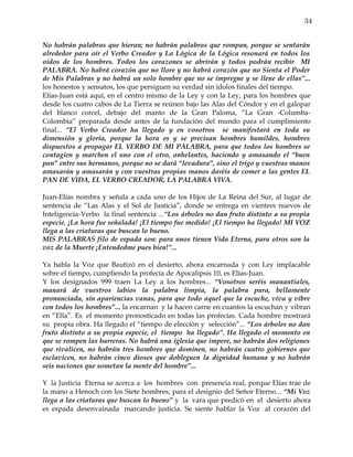 34


No habrán palabras que hieran; no habrán palabras que rompan, porque se sentarán
alrededor para oír el Verbo Creador y La Lógica de la Lógica resonará en todos los
oídos de los hombres. Todos los corazones se abrirán y todos podrán recibir MI
PALABRA. No habrá corazón que no llore y no habrá corazón que no Sienta el Poder
de Mis Palabras y no habrá un solo hombre que no se impregne y se llene de ellas”...
los honestos y sensatos, los que persiguen su verdad sin ídolos finales del tiempo.
Elías-Juan está aquí, en el centro mismo de la Ley y con la Ley, para los hombres que
desde los cuatro cabos de La Tierra se reúnen bajo las Alas del Cóndor y en el galopar
del blanco corcel, debajo del manto de la Gran Paloma, “La Gran -Columba-
Colombia” preparada desde antes de la fundación del mundo para el cumplimiento
final... “El Verbo Creador ha llegado y en vosotros se manifestará en toda su
dimensión y gloria, porque la hora es y se precisan hombres humildes, hombres
dispuestos a propagar EL VERBO DE MI PALABRA, para que todos los hombres se
contagien y marchen el uno con el otro, anhelantes, haciendo y amasando el “buen
pan” entre sus hermanos, porque no se dará “levadura”, sino el trigo y vuestras manos
amasarán y amasarán y con vuestras propias manos daréis de comer a las gentes EL
PAN DE VIDA, EL VERBO CREADOR, LA PALABRA VIVA.

Juan-Elías nombra y señala a cada uno de los Hijos de La Reina del Sur, al lugar de
sentencia de “Las Alas y el Sol de Justicia”, donde se entrega en vientres nuevos de
Inteligencia-Verbo la final sentencia ...“Los árboles no dan fruto distinto a su propia
especie. ¡La hora fue señalada! ¡El tiempo fue medido! ¡El tiempo ha llegado! MI VOZ
llega a las criaturas que buscan lo bueno.
MIS PALABRAS filo de espada son: para unos tienen Vida Eterna, para otros son la
voz de la Muerte ¡Entendedme pues bien!”...

Ya habla la Voz que Bautizó en el desierto, ahora encarnada y con Ley implacable
sobre el tiempo, cumpliendo la profecía de Apocalipsis 10, es Elías-Juan.
Y los designados 999 traen La Ley a los hombres... “Vosotros seréis manantiales,
manará de vuestros labios la palabra limpia, la palabra pura, bellamente
pronunciada, sin apariencias vanas, para que todo aquel que la escuche, viva y vibre
con todos los hombres”... la encarnan y la hacen carne en cuantos la escuchan y vibran
en “Ella”. Es el momento pronosticado en todas las profecías. Cada hombre mostrará
su propia obra. Ha llegado el “tiempo de elección y selección”... “Los árboles no dan
fruto distinto a su propia especie, el tiempo ha llegado”. Ha llegado el momento en
que se rompen las barreras. No habrá una iglesia que impere, no habrán dos religiones
que rivalicen, no habrán tres hombres que dominen, no habrán cuatro gobiernos que
esclavicen, no habrán cinco dioses que dobleguen la dignidad humana y no habrán
seis naciones que sometan la mente del hombre”...

Y la Justicia Eterna se acerca a los hombres con presencia real, porque Elías trae de
la mano a Henoch con los Siete hombres, para el designio del Señor Eterno... “Mi Voz
llega a las criaturas que buscan lo bueno” y la vara que predicó en el desierto ahora
es espada desenvainada marcando justicia. Se siente hablar la Voz al corazón del
 