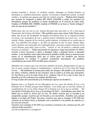 35


hombre humilde y sincero: la tendrán cuantos obtengan su Verdad Interior, su
identidad, su realidad conciencial; quienes se levanten y despierten cuando la mente
cambie y el espíritu que agoniza por falta de verdad, resucite... “Habrán Siete Ángeles
que tocarán la trompeta y habrá UN SOLO PASTOR y todos los hombres les
entenderán, porque las palabras se harán manifiestas en el corazón de todos ellos.
Tendrán el PODER DEL VERBO, tendrán el PODER en su boca y “harán milagros”
ante los ojos de los hombres”.

Habla Juan otra vez con La Ley justicia del gran Juez que todo ve. Es y está aquí el
Preparador del Camino del Señor: “Mis palabras para unos tienen Vida Eterna, para
otros son la voz de la muerte”. Es llegado el momento final de la Suprema Justicia
con Juan y los mensajeros de Ley y quienes hayan violentado las Leyes Luz, ya son
muerte. Nadie, ninguno de los oscuros, podrá soportar el tiempo de su venida que es
hoy. Los soberbios son estopa y de ellos no quedará ni raíz ni rama. Padres, hijos,
nietos, abuelos, son arrancados sin contemplaciones: mas para cuantos crecieron en las
 Leyes Eternas, para éstos, Juan es vida... “nacerá el sol de justicia y saltaréis como
becerros en manada”... “Llega nuevamente la esperanza. Llega nuevamente LA VOZ a
revestir y tocar corazones, a abrir, a destapar oídos, a despejar bocas, a desnudar
mentes... y los hombres como niños buscarán la palabra cálida, tierna y amorosa para
entrar en el entendimiento final que se marca para los hombres que buscan
continuamente La Verdad. Y vosotros escucharéis nuevamente las palabras
consoladoras que serán VIVA LLAMA para vosotros”.

¡Benditos sois vosotros que veis claros los símbolos de Juan!. ¡Desgraciados los que no
ven ni oyen, cuantos niegan el cumplimiento y sentencia de La Ley final del Ángel
Fuerte! ... “Mi Sabiduría es Eterna para todos los tiempos. Mi nombre es la sonrisa de
los niños, el blanco cabello de los ancianos, Soy la madre y la leche que amamanta.
Yo Soy lluvia y sol y la tenue brisa de la mañana: Soy el río y Soy el mar, Soy el
huracán y mi Voz estremece los confines del Universo.
Yo Soy el pilar del conocimiento y la Verdad que esperan los hombres”...

Regresa Juan y su Espada con los Mensajeros de Luz, para dar aliento de Ley a los
llamados de la Verdad, porque éstos hollarán a los malos que ya son hoy cenizas al
cumplimiento de La Ley Elías; Porque Él es Espada Ley de la que se escribió... “Yo
Soy desde el Principio de La Ley y Yo partícipe de Ella”... ¡Entendedme pues bien! No
habrá ojo en toda La Tierra que no vea. No habrá corazón que se esconda y no
comprenda: porque vosotros que me buscáis y me encontráis... benditos sois, porque
llegáis a ser hijos del Padre. Así pues, vosotros sois aquí y conmigo Y YO SOY por
vosotros en la buena tierra, y llamados sois a fortalecer a los pobres de espíritu y a
los ricos de corazón.
Vosotros sois Conmigo Y YO SOY con vosotros y vosotros y Yo, estamos por ÉL y Él
está por todos nosotros”.
¡Ay de los hipócritas y vocingleros!
 