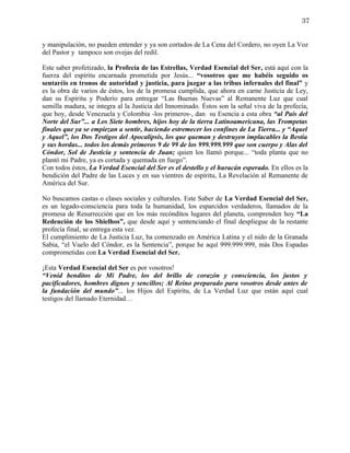 37


y manipulación, no pueden entender y ya son cortados de La Cena del Cordero, no oyen La Voz
del Pastor y tampoco son ovejas del redil.

Este saber profetizado, la Profecía de las Estrellas, Verdad Esencial del Ser, está aquí con la
fuerza del espíritu encarnada prometida por Jesús... “vosotros que me habéis seguido os
sentaréis en tronos de autoridad y justicia, para juzgar a las tribus infernales del final” y
es la obra de varios de éstos, los de la promesa cumplida, que ahora en carne Justicia de Ley,
dan su Espíritu y Poderío para entregar “Las Buenas Nuevas” al Remanente Luz que cual
semilla madura, se integra al la Justicia del Innominado. Éstos son la señal viva de la profecía,
que hoy, desde Venezuela y Colombia -los primeros-, dan su Esencia a esta obra “al País del
Norte del Sur”... a Los Siete hombres, hijos hoy de la tierra Latinoamericana, las Trompetas
finales que ya se empiezan a sentir, haciendo estremecer los confines de La Tierra... y “Aquel
y Aquel”, los Dos Testigos del Apocalipsis, los que queman y destruyen implacables la Bestia
y sus hordas... todos los demás primeros 9 de 99 de los 999.999.999 que son cuerpo y Alas del
Cóndor, Sol de Justicia y sentencia de Juan; quien los llamó porque... “toda planta que no
plantó mi Padre, ya es cortada y quemada en fuego”.
Con todos éstos, La Verdad Esencial del Ser es el destello y el huracán esperado. En ellos es la
bendición del Padre de las Luces y en sus vientres de espíritu, La Revelación al Remanente de
América del Sur.

No buscamos castas o clases sociales y culturales. Este Saber de La Verdad Esencial del Ser,
es un legado-consciencia para toda la humanidad, los esparcidos verdaderos, llamados de la
promesa de Resurrección que en los más recónditos lugares del planeta, comprenden hoy “La
Redención de los Shielhos”, que desde aquí y sentenciando el final despliegue de la restante
profecía final, se entrega esta vez.
El cumplimiento de La Justicia Luz, ha comenzado en América Latina y el nido de la Granada
Sabia, “el Vuelo del Cóndor, es la Sentencia”, porque he aquí 999.999.999, más Dos Espadas
comprometidas con La Verdad Esencial del Ser.

¡Esta Verdad Esencial del Ser es por vosotros!
“Venid benditos de Mi Padre, los del brillo de corazón y consciencia, los justos y
pacificadores, hombres dignos y sencillos; Al Reino preparado para vosotros desde antes de
la fundación del mundo”... los Hijos del Espíritu, de La Verdad Luz que están aquí cual
testigos del llamado Eternidad…
 
