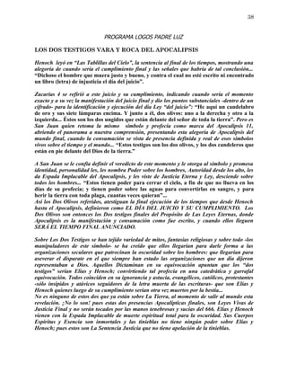 38


                              PROGRAMA LOGOS PADRE LUZ

LOS DOS TESTIGOS VARA Y ROCA DEL APOCALIPSIS

Henoch leyó en “Las Tablillas del Cielo”, la sentencia al final de los tiempos, mostrando una
alegoría de cuando sería el cumplimiento final y las señales que habría de tal conclusión...
“Dichoso el hombre que muera justo y bueno, y contra el cual no esté escrito ni encontrado
un libro (letra) de injusticia el día del juicio”.

Zacarías 4 se refirió a este juicio y su cumplimiento, indicando cuando sería el momento
exacto y a su vez la manifestación del juicio final y dio los puntos substanciales -dentro de un
cifrado- para la identificación y ejecución del día Ley “del juicio”: “He aquí un candelabro
de oro y sus siete lámparas encima. Y junto a él, dos olivos: uno a la derecha y otro a la
izquierda... Éstos son los dos ungidos que están delante del señor de toda la tierra”. Pero es
San Juan quien retoma la mismo símbolo y profecía como marca del Apocalipsis 11,
abriendo el panorama a nuestra comprensión, presentando esta alegoría de Apocalipsis del
mundo final, cuando la consumación se vista de presencia definida y real de esos símbolos
vivos sobre el tiempo y el mundo... “Estos testigos son los dos olivos, y los dos candeleros que
están en pie delante del Dios de la tierra.”

A San Juan se le confía definir el veredicto de este momento y le otorga al símbolo y promesa
identidad, personalidad les, les nombra Poder sobre los hombres, Autoridad desde los alto, les
da Espada Implacable del Apocalipsis, y les viste de Justicia Eterna y Ley, desciende sobre
todos los hombres... “Estos tienen poder para cerrar el cielo, a fin de que no llueva en los
días de su profecía; y tienen poder sobre las aguas para convertirlas en sangre, y para
herir la tierra con toda plaga, cuantas veces quieran”...
Así los Dos Olivos referidos, atestiguan la final ejecución de los tiempos que desde Henoch
hasta el Apocalipsis, definieron como EL DÍA DEL JUICIO Y SU CUMPLIMIENTO. Los
Dos Olivos son entonces los Dos testigos finales del Propósito de Las Leyes Eternas, donde
Apocalipsis es la manifestación y consumación como fue escrito, y cuando ellos lleguen
SERÁ EL TIEMPO FINAL ANUNCIADO.

Sobre Los Dos Testigos se han tejido variedad de mitos, fantasías religiosas y sobre todo -los
manipuladores de este símbolo- se ha creído que ellos llegarían para darle forma a las
organizaciones seculares que patrocinan la oscuridad sobre los hombres: que llegarían para
aseverar el disparate en el que siempre han estado las organizaciones que un día dijeron
representaban a Dios. Aquellos Dictaminan en su equivocación apuntan que los “dos
testigos” serían Elías y Henoch; convirtiendo tal profecía en una catedrática y garrafal
equivocación. Todos coinciden en su ignorancia y astucia, evangélicos, católicos, protestantes
-sólo insípidos y atávicos seguidores de la letra muerta de las escrituras- que son Elías y
Henoch quienes luego de su cumplimiento serian otra vez muertos por la bestia...
No es ninguno de estos dos que ya están sobre La Tierra, al momento de salir al mundo esta
revelación. ¡No lo son! pues estas dos presencias Apocalípticas finales, son Leyes Vivas de
Justicia Final y no serán tocados por las manos tenebrosas y sucias del 666. Elías y Henoch
vienen con la Espada Implacable de muerte espiritual total para la oscuridad. Sus Cuerpos
Espíritus y Esencia son inmortales y las tinieblas no tiene ningún poder sobre Elías y
Henoch; pues estos son La Sentencia Justicia que no tiene apelación de la tinieblas.
 