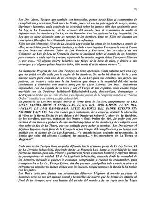 39


Los Dos Olivos, Testigos que también son inmortales, portan desde Elías el compromiso de
cumplimiento y sentencia final sobre la Bestia, pues calcularán gota a gota de sangre, sudor,
lágrimas y lamentos, cada acción de la oscuridad sobre los justos; ellos dan testimonio ante
La Ley de La Consciencia, de las acciones del mundo. Son el termómetro de medir la
infamia entre los hombres y La Luz en los llamados. Los Dos aplican La Ley inapelable, La
Ley que no tiene discusión ante las razones de los hombres. Esta vez Ellos no discuten los
conceptos o filosofías, los criterios de cuantos les enfrenten.
Ellos son dos Memorias Vivas de La Justicia-Ley y todas las obras de los hombres a través de
ellos, serán leídas por la Suprema Justicia y enviada como impulso Consciencia ante el Trono
de Las Luces del Altísimo Señor de Los Hombres y Universos. Por sus ojos y en sus
Corazones de Luz de Ley, la Sentencia Eterna se inclinará sobre el mundo de los hombres
para conocer a cada espíritu y mente, separando las mentes negras de los Corazones Blancos
y, por esto... “Si alguno quiere dañarlos, sale fuego de la boca de ellos, y devora a sus
enemigos; y si alguno quiere hacerles daño, debe morir él de la misma manera”...

La Sentencia Profecía de Los Dos Testigos no tiene apelación. Cada palabra será una Ley
que no podrá ser discutida por la razón de los hombres. Su verbo irá directas hacia y con
muerte severa para cada uno de los enemigos de La Luz, para sus espíritus, sus carnes, sus
poderes, sus tronos y cada uno de los hombres que sirvan a la oscuridad del 666, serán
condenados y destruidos con muerte atroz por las Leyes Eternas. Los Dos, exterminan
implacables con La Espada de su boca y con el Fuego de sus Espíritus, todo cuanto tenga
maridaje con la Serpiente Ialdabaoth-Yaldabajoth-Luzbel; descuartizan, desmenuzan y
destruyen La Bestia que se viste de Dios y es el poder oscuro de la Serpiente maldita, el “Nuevo
Orden” Mundial y su señor Luxcifer Jehová 666.
La presencia de Los Dos testigos marca el cierre final de La Era, cumplimiento de LOS
SIETE CANDELABROS O ESTRELLAS, LEYES DEL APOCALIPSIS, LEYES DEL
ANCIANO DE DÍAS RAM-RI-DAM, LEYES MAYORES DEL PADRE ETERNO SIN
NOMBRE Y SIN FIN. Los Dos vienen para sentenciar, dar a conocer, destruir la adoración
al “dios de la tierra. Están de pie, delante del Demiurgo Sabaoth”, señor de las tinieblas,
de los ejércitos, guerras, matanzas del Nuevo y final Orden del 666. Su poder está por
encima de los tronos y poderes de esta maldición-prisión de los hombres y de cualquier cosa
viva sobre la faz de La Tierra, que sea utilizada para dañar al hombre. Los Dos cierran el
Séptimo Impulso, toque final de la Trompeta de los tiempos del cumplimiento y su tiempo esta
medido con el tiempo de La Ley Suprema... “Y cuando hayan acabado su testimonio, la
Bestia que sube del abismo (Lustiger) les matará... y los moradores de La Tierra se
alegrarán”.

Cada uno de los Testigos tiene un poder diferente hacia el mismo punto de La Ley Eterna. El
de La Derecha (ubicación), desciende desde La Potencia Luz, hasta la oscuridad de la otra
fuerza del mundo, para allí, triturar y quemar con fuego a cuantos hombres y espíritus sirvan
de propagadores de maldad. El de La Izquierda (ubicación), asciende desde la oscuridad de
los hombres, llevando a quienes le escuchen, comprendan y reciban su reciedumbre, para
transportarles a La Luz Fuerza Eterna: los dos queman y aniquilan todo cuanto se atreva a
enfrentar su camino; no tienen piedad con los inicuos, porque tampoco la Bestia la ha tenido
con los justos.
Los Dos y cada uno, tienen una preparación diferente. Llegaron al mundo en carne de
hombres, pero no son del mundo mortal y las huellas de muerte que La Bestia les infrinja al
final de los tiempos, será una lectura del pecado del mundo y de sus reyes ante las Leyes
 