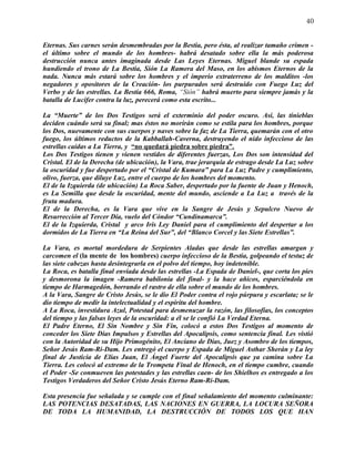 40


Eternas. Sus carnes serán desmembradas por la Bestia, pero ésta, al realizar tamaño crimen -
el último sobre el mundo de los hombres- habrá desatado sobre ella la más poderosa
destrucción nunca antes imaginada desde Las Leyes Eternas. Miguel blande su espada
hundiendo el trono de La Bestia, Sión La Ramera del Maso, en los abismos Eternos de la
nada. Nunca más estará sobre los hombres y el imperio extraterreno de los malditos -los
negadores y opositores de la Creación- los purpurados será destruido con Fuego Luz del
Verbo y de las estrellas. La Bestia 666, Roma, “Sión” habrá muerto para siempre jamás y la
batalla de Lucifer contra la luz, perecerá como esta escrito...

La “Muerte” de los Dos Testigos será el exterminio del poder oscuro. Así, las tinieblas
deciden cuándo será su final; mas éstos no morirán como se estila para los hombres, porque
los Dos, nuevamente con sus cuerpos y naves sobre la faz de La Tierra, quemarán con el otro
fuego, los últimos reductos de la Kabballah-Caverna, destruyendo el nido infeccioso de las
estrellas caídas a La Tierra, y “no quedará piedra sobre piedra”.
Los Dos Testigos tienen y vienen vestidos de diferentes fuerzas, Los Dos son intensidad del
Cristal. El de la Derecha (de ubicación), la Vara, trae jerarquía de estrago desde La Luz sobre
la oscuridad y fue despertado por el “Cristal de Kumara” para La Luz Padre y cumplimiento,
olivo, fuerza, que diluye Luz, entre el cuerpo de los hombres del momento.
El de la Izquierda (de ubicación) La Roca Saber, despertado por la fuente de Juan y Henoch,
es La Semilla que desde la oscuridad, mente del mundo, asciende a La Luz a través de la
fruta madura.
El de la Derecha, es la Vara que vive en la Sangre de Jesús y Sepulcro Nuevo de
Resurrección al Tercer Día, vuelo del Cóndor “Cundinamarca”.
El de la Izquierda, Cristal y arco Iris Ley Daniel para el cumplimiento del despertar a los
dormidos de La Tierra en “La Reina del Sur”, del “Blanco Corcel y las Siete Estrellas”.

La Vara, es mortal mordedura de Serpientes Aladas que desde las estrellas amargan y
carcomen el (la mente de los hombres) cuerpo infeccioso de la Bestia, golpeando el testuz de
las siete cabezas hasta desintegrarla en el polvo del tiempo, hoy indetenible.
La Roca, es batalla final enviada desde las estrellas -La Espada de Daniel-, que corta los pies
y desmorona la imagen -Ramera babilonia del final- y la hace añicos, esparciéndola en
tiempo de Harmagedón, borrando el rastro de ella sobre el mundo de los hombres.
A la Vara, Sangre de Cristo Jesús, se le dio El Poder contra el rojo púrpura y escarlata; se le
dio tiempo de medir la intelectualidad y el espíritu del hombre.
A La Roca, investidura Azul, Potestad para desmenuzar la razón, las filosofías, los conceptos
del tiempo y las falsas leyes de la oscuridad: a él se le confió La Verdad Eterna.
El Padre Eterno, El Sin Nombre y Sin Fin, colocó a estos Dos Testigos al momento de
conceder los Siete Días Impulsos y Estrellas del Apocalipsis, como sentencia final. Les vistió
con la Autoridad de su Hijo Primogénito, El Anciano de Días, Juez y Asombro de los tiempos,
Señor Jesús Ram-Ri-Dam. Les entregó el cuerpo y Espada de Miguel Asthar Sherán y La ley
final de Justicia de Elías Juan, El Ángel Fuerte del Apocalipsis que ya camina sobre La
Tierra. Les colocó al extremo de la Trompeta Final de Henoch, en el tiempo cumbre, cuando
el Poder -Se conmueven las potestades y las estrellas caen- de los Shielhos es entregado a los
Testigos Verdaderos del Señor Cristo Jesús Eterno Ram-Ri-Dam.

Esta presencia fue señalada y se cumple con el final señalamiento del momento culminante:
LAS POTENCIAS DESATADAS, LAS NACIONES EN GUERRA, LA LOCURA SEÑORA
DE TODA LA HUMANIDAD, LA DESTRUCCIÓN DE TODOS LOS QUE HAN
 